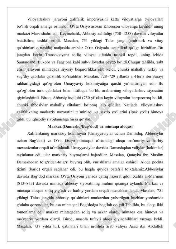 i (ipak yo‘li) himoya qildi, bu iqtisodiy rivojlanishga hissa qo‘shdi. markaz (damashq/bag‘dod) va mintaqa aloqasi xalifalikning markaziy hokimiyati (umayyaviylar uchun damashq, abbosiylar uchun bag‘dod) va o‘rta osiyo mintaqasi o‘rtasidagi aloqa ma’muriy va harbiy mexanizmlar orqali ta’minlandi. umayyaviylar davrida damashqdan valiylar (hokimlar) tayinlanar edi, ular markaziy buyruqlarni bajardilar. masalan, qutayba ibn muslim damashqdan to‘g‘ridan-to‘g‘ri buyruq olib, yurishlarni amalga oshirdi. aloqa pochta tizimi (barid) orqali saqlanar edi, bu haqda quyida batafsil to‘xtalamiz.abbosiylar davrida bag‘dod markazi o‘rta osiyoni yanada qattiq nazorat qildi. xalifa al-ma’mun (813–833) davrida mintaqa abbosiy siyosatining muhim qismiga aylandi. markaz va mintaqa aloqasi soliq yig‘ish va harbiy yordam orqali mustahkamlandi. masalan, 751 yildagi talos jangida abbosiy qo‘shinlari markazdan yuborilgan kuchlar yordamida g‘alaba qozondilar, bu esa mintaqani bag‘dodga bog‘lab qo‘ydi.tahlilda, bu aloqa ikki tomonlama edi: markaz mintaqadan soliq va askar olardi, mintaqa esa himoya va ma’muriy yordam olardi. biroq, masofa tufayli aloqa qiyinchiliklari yuzaga keldi. masalan, 737 yilda turk qabilalari bilan …