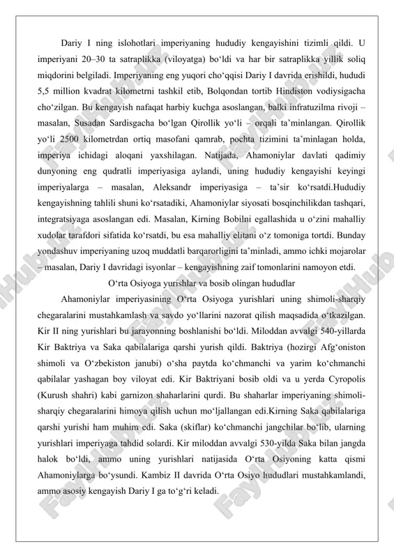 uzoq muddatli barqarorligini ta’minladi, ammo ichki mojarolar – masalan, dariy i davridagi isyonlar – kengayishning zaif tomonlarini namoyon etdi. o‘rta osiyoga yurishlar va bosib olingan hududlar ahamoniylar imperiyasining o‘rta osiyoga yurishlari uning shimoli-sharqiy chegaralarini mustahkamlash va savdo yo‘llarini nazorat qilish maqsadida o‘tkazilgan. kir ii ning yurishlari bu jarayonning boshlanishi bo‘ldi. miloddan avvalgi 540-yillarda kir baktriya va saka qabilalariga qarshi yurish qildi. baktriya (hozirgi afg‘oniston shimoli va o‘zbekiston janubi) o‘sha paytda ko‘chmanchi va yarim ko‘chmanchi qabilalar yashagan boy viloyat edi. kir baktriyani bosib oldi va u yerda cyropolis (kurush shahri) kabi garnizon shaharlarini qurdi. bu shaharlar imperiyaning shimoli-sharqiy chegaralarini himoya qilish uchun mo‘ljallangan edi.kirning saka qabilalariga qarshi yurishi ham muhim edi. saka (skiflar) ko‘chmanchi jangchilar bo‘lib, ularning yurishlari imperiyaga tahdid solardi. kir miloddan avvalgi 530-yilda saka bilan jangda halok bo‘ldi, ammo uning yurishlari natijasida o‘rta osiyoning katta qismi ahamoniylarga bo‘ysundi. kambiz ii davrida o‘rta osiyo hududlari mustahkamlandi, ammo asosiy kengayish dariy …