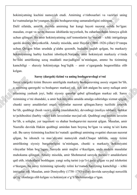 iyatini amalda amalga oshirishga xizmat qilgan, chunki saroy amaldorlari orqali viloyatlar nazorat qilingan.saroy tuzilishi ierarxik bo‘lib, qushbegi (bosh vazir), otaliq (maslahatchi), devonbegi (moliya rahbari), lashkar to‘pchiboshisi (harbiy vazir) kabi lavozimlar mavjud edi. qushbegi eng muhim lavozim bo‘lib, u soliqlar, yer taqsimoti va shahar boshqaruvini nazorat qilgan. masalan, amir nasrullo davrida hakim qushbegi amirdan ham boyroq bo‘lgan va uning ta’siri katta edi. bu saroy tizimining kuchini ko‘rsatadi: qushbegi amirning ovqatini shaxsan nazorat qilgan, bu ishonch va mas’uliyatni namoyish etadi.chuqur tahlilda, saroy tizimi amirlikning siyosiy barqarorligini ta’minlagan, chunki u markaziy hokimiyatni viloyatlar bilan bog‘lagan. saroyda amir majlisi o‘tkazilgan, unda muhim masalalar muhokama qilingan. amaliy misolda, amir shohmurod saroyda poraxo‘r amaldorlarni qatl etib, islohotlarni boshlagan: yangi soliq turini («jo‘l») joriy qilgan va pul islohotini o‘tkazgan, bu saroy tizimining iqtisodiy rolini ko‘rsatadi.saroyning kamchiligi – ichki intrigalar edi. masalan, amir doniyolbiy (1758–1785-yillar) davrida saroydagi norozilik qo‘zg‘olonlarga olib kelgan va hokimiyat o‘g‘li shohmurodga o‘tgan. bu saroy …