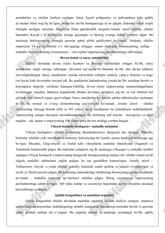 aroy hayoti poligamiya va poliyandriya kabi qabila an’analari bilan bog’liq bo’lgan, ammo bu davlat boshqaruviga ta’sir qilgan: hukmdor oilasi orqali ittifoqlar tuzilgan, masalan, sosoniylar bilan qarindoshlik aloqalari.amaliy misol sifatida, eftallar hukmdori kavad i ni sosoniylar taxtiga qaytargan va buning evaziga harbiy yordam olgan. bu markaziy hokimiyatning strategik qarorlar qabul qilish qobiliyatini ko’rsatadi. natijada, eftallar imperiyasi vi asr boshlarida o’z cho’qqisiga chiqqan, ammo markaziy hokimiyatning zaifligi – mahalliy dinastiyalarning avtonomiyasi – oxir-oqibat imperiyaning parchalanishiga olib kelgan. devon tizimi va saroy amaldorlari eftallar davlatida devon tizimi kushon va sosoniy tajribasidan olingan bo’lib, saroy amaldorlari orqali amalga oshirilgan. devonlar ma’muriy bo’linmalar bo’lib, ular davlat ishlarini muvofiqlashtirgan. saroy amaldorlari orasida asbarobido (otliqlar sardori), yabg’u (hokim) va bogo (xo’jayin) kabi lavozimlar mavjud edi. bu amaldorlar hukmdorning yonida bo’lib, maslahat berish va buyruqlarni bajarish vazifasini bajargan.tahlilda, devon tizimi imperiyaning markazlashganligini ta’minlagan: masalan, baktriya hujjatlarida eftallar devonlari soliqlarni yig’ish va sud ishlarini hal qilishda faol ishtirok etgani …