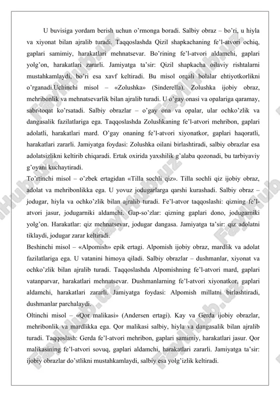 irida yaxshilik g’alaba qozonadi, bu tarbiyaviy g’oyani kuchaytiradi. to’rtinchi misol – o’zbek ertagidan «tilla sochli qiz». tilla sochli qiz ijobiy obraz, adolat va mehribonlikka ega. u yovuz jodugarlarga qarshi kurashadi. salbiy obraz – jodugar, hiyla va ochko’zlik bilan ajralib turadi. fe’l-atvor taqqoslashi: qizning fe’l-atvori jasur, jodugarniki aldamchi. gap-so’zlar: qizning gaplari dono, jodugarniki yolg’on. harakatlar: qiz mehnatsevar, jodugar dangasa. jamiyatga ta’sir: qiz adolatni tiklaydi, jodugar zarar keltiradi. beshinchi misol – «alpomish» epik ertagi. alpomish ijobiy obraz, mardlik va adolat fazilatlariga ega. u vatanini himoya qiladi. salbiy obrazlar – dushmanlar, xiyonat va ochko’zlik bilan ajralib turadi. taqqoslashda alpomishning fe’l-atvori mard, gaplari vatanparvar, harakatlari mehnatsevar. dushmanlarning fe’l-atvori xiyonatkor, gaplari aldamchi, harakatlari zararli. jamiyatga foydasi: alpomish millatni birlashtiradi, dushmanlar parchalaydi. oltinchi misol – «qor malikasi» (andersen ertagi). kay va gerda ijobiy obrazlar, mehribonlik va mardlikka ega. qor malikasi salbiy, hiyla va dangasalik bilan ajralib turadi. taqqoslash: gerda fe’l-atvori mehribon, gaplari samimiy, harakatlari jasur. qor …