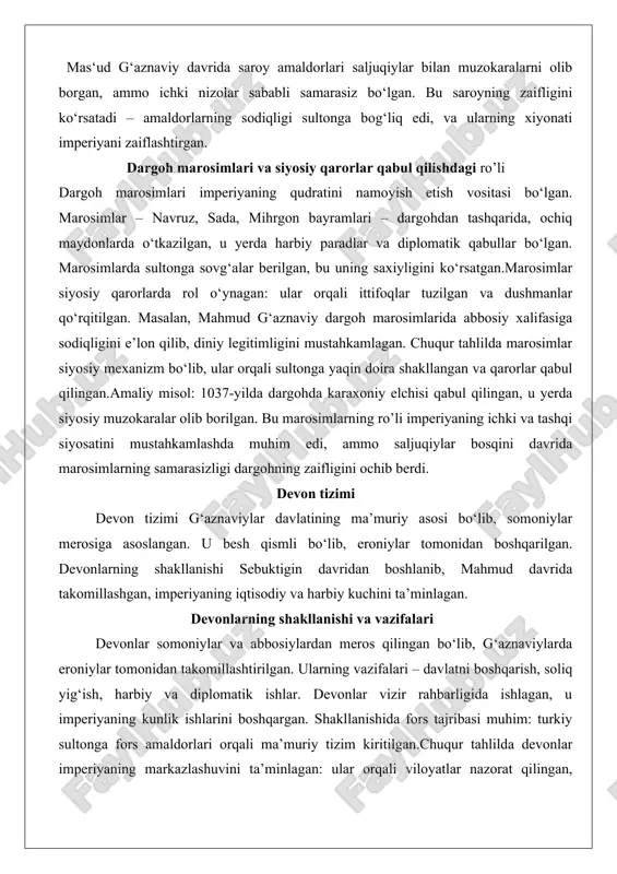 aifligini ochib berdi. devon tizimi devon tizimi g‘aznaviylar davlatining ma’muriy asosi bo‘lib, somoniylar merosiga asoslangan. u besh qismli bo‘lib, eroniylar tomonidan boshqarilgan. devonlarning shakllanishi sebuktigin davridan boshlanib, mahmud davrida takomillashgan, imperiyaning iqtisodiy va harbiy kuchini ta’minlagan. devonlarning shakllanishi va vazifalari devonlar somoniylar va abbosiylardan meros qilingan bo‘lib, g‘aznaviylarda eroniylar tomonidan takomillashtirilgan. ularning vazifalari – davlatni boshqarish, soliq yig‘ish, harbiy va diplomatik ishlar. devonlar vizir rahbarligida ishlagan, u imperiyaning kunlik ishlarini boshqargan. shakllanishida fors tajribasi muhim: turkiy sultonga fors amaldorlari orqali ma’muriy tizim kiritilgan.chuqur tahlilda devonlar imperiyaning markazlashuvini ta’minlagan: ular orqali viloyatlar nazorat qilingan, ma’lumotlar yig‘ilgan. amaliy misol: mahmud davrida devonlar hindistondan olib kelingan boyliklarni taqsimlagan, bu imperiyani boyitgan. g‘aznaviylar devonlari quyidagilar edi: - devon-i a’lo (umumiy boshqaruv): vizir rahbarligidagi bu devon umumiy ma’muriy ishlar bilan shug‘ullangan. vazifalari – soliqni oshirish, viloyatlar nazorati. vizirlarning taqdiri og‘ir bo‘lgan: mahmud davrida uch vizirdan ikkitasi ishdan bo‘shatilgan yoki o‘ldirilgan. amaliy misol: ahmad ibn hasan …