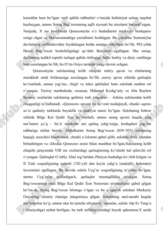 xususan, mahmud koshg’ariy va abu rayhon beruniy asarlarida sulolaning qadimiy turk xoqonlari – ashina sulolasidan kelib chiqqanligi ta’kidlanadi. «qoraxon» unvoni bu da’voni tasdiqlaydi, chunki «qora» so’zi qadimiy turklarda buyuklik va qadriyat ramzi bo’lgan. sulolaning bobosi sifatida bilge kul qodir xon ko’rsatiladi, ammo uning qavmi haqida aniq ma’lumot yo’q – ba’zi manbalar uni qarluq yabg’usiga, boshqalari yag’mo rahbariga nisbat beradi. abdulkarim sotuq bug’roxon (859–955) sulolaning haqiqiy asoschisi hisoblanadi, chunki u islomni qabul qilib, sulolani diniy jihatdan birlashtirgan va «doslan qoraxon» nomi bilan mashhur bo’lgan.sulolaning kelib chiqishi jarayonida viii asr oxirlaridagi qarluqlarning ko’chishi hal qiluvchi rol o’ynagan. qarluqlar g’arbiy altai tog’laridan zhetysu hududiga ko’chib kelgan va ii turk xoqonligining qulashi (742-yil) dan keyin yabg’u (mahalliy hukmdor) lavozimini egallagan. bu davrda sulola uyg’ur xoqonligining ta’sirida bo’lgan, ammo uyg’urlar zaiflashgach, qarluqlar mustaqillikka erishgan. sotuq bug’roxonning otasi bilge kul qodir xon nestorian xristianligini qabul qilgan bo’lsa-da, sotuq bug’roxon islomga o’tgan va bu o’zgarish sulolani markaziy …