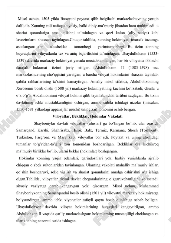 ahkamligini oshirgan, ammo sulola ichidagi nizolar (masalan, 1550-1581 yillardagi appanajlar urushi) uning zaif tomonini ochib bergan. viloyatlar, bekliklar, hokimlar vakolati shayboniylar davlati viloyatlar (uluslar) ga bo’lingan bo’lib, ular orasida samarqand, karshi, shahrisabz, hisor, balx, termiz, karmana, shosh (toshkent), turkiston, farg’ona va marv kabi viloyatlar bor edi. poytaxt va uning atrofidagi tumanlar to’g’ridan-to’g’ri xon tomonidan boshqarilgan. bekliklar esa kichikroq ma’muriy birliklar bo’lib, ularni beklar (hokimlar) boshqargan. hokimlar xonning yaqin odamlari, qarindoshlari yoki harbiy yurishlarda ajralib chiqqan o’zbek sultonlaridan tayinlangan. ularning vakolati mahalliy ma’muriy ishlar, qo’shin boshqaruvi, soliq yig’ish va shariat qonunlarini amalga oshirishni o’z ichiga olgan.tahlilda, viloyatlar tizimi davlat chegaralarining o’zgaruvchanligini ko’rsatadi: siyosiy vaziyatga qarab kengaygan yoki qisqargan. misol uchun, muhammad shayboniyxonning samarqandni bosib olishi (1501 yil) viloyatni markaziy hokimiyatga bo’ysundirgan, ammo ichki xiyonatlar tufayli qayta bosib olinishiga sabab bo’lgan. ubaydullohxon davrida viloyat hokimlarining huquqlari kengaytirilgan, ammo abdullohxon ii vaqtida qat’iy markazlashgan: hokimlarning mustaqilligi cheklangan va ular xonning nazorati ostida ishlagan. …