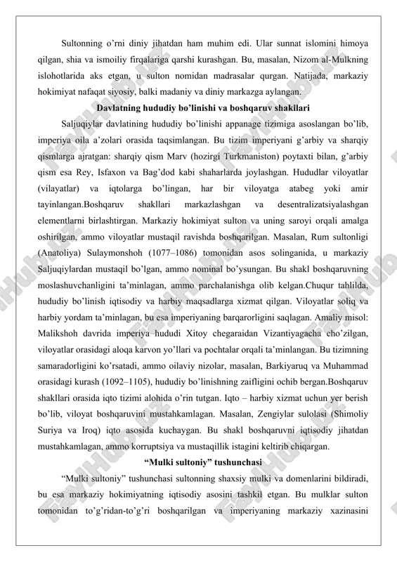 rum sultonligi (anatoliya) sulaymonshoh (1077–1086) tomonidan asos solinganida, u markaziy saljuqiylardan mustaqil bo’lgan, ammo nominal bo’ysungan. bu shakl boshqaruvning moslashuvchanligini ta’minlagan, ammo parchalanishga olib kelgan.chuqur tahlilda, hududiy bo’linish iqtisodiy va harbiy maqsadlarga xizmat qilgan. viloyatlar soliq va harbiy yordam ta’minlagan, bu esa imperiyaning barqarorligini saqlagan. amaliy misol: malikshoh davrida imperiya hududi xitoy chegaraidan vizantiyagacha cho’zilgan, viloyatlar orasidagi aloqa karvon yo’llari va pochtalar orqali ta’minlangan. bu tizimning samaradorligini ko’rsatadi, ammo oilaviy nizolar, masalan, barkiyaruq va muhammad orasidagi kurash (1092–1105), hududiy bo’linishning zaifligini ochib bergan.boshqaruv shakllari orasida iqto tizimi alohida o’rin tutgan. iqto – harbiy xizmat uchun yer berish bo’lib, viloyat boshqaruvini mustahkamlagan. masalan, zengiylar sulolasi (shimoliy suriya va iroq) iqto asosida kuchaygan. bu shakl boshqaruvni iqtisodiy jihatdan mustahkamlagan, ammo korruptsiya va mustaqillik istagini keltirib chiqargan. “mulki sultoniy” tushunchasi “mulki sultoniy” tushunchasi sultonning shaxsiy mulki va domenlarini bildiradi, bu esa markaziy hokimiyatning iqtisodiy asosini tashkil etgan. bu mulklar sulton tomonidan to’g’ridan-to’g’ri boshqarilgan …