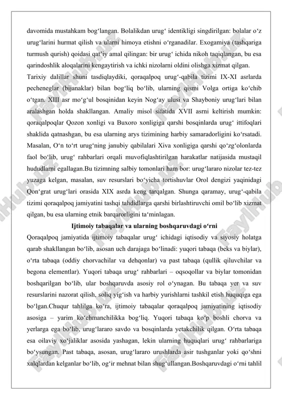 z yuzaga kelgan, masalan, suv resurslari boʻyicha tortishuvlar orol dengizi yaqinidagi qonʻgrat urugʻlari orasida xix asrda keng tarqalgan. shunga qaramay, urugʻ-qabila tizimi qoraqalpoq jamiyatini tashqi tahdidlarga qarshi birlashtiruvchi omil boʻlib xizmat qilgan, bu esa ularning etnik barqarorligini taʻminlagan. ijtimoiy tabaqalar va ularning boshqaruvdagi oʻrni qoraqalpoq jamiyatida ijtimoiy tabaqalar urugʻ ichidagi iqtisodiy va siyosiy holatga qarab shakllangan boʻlib, asosan uch darajaga boʻlinadi: yuqori tabaqa (beks va biylar), oʻrta tabaqa (oddiy chorvachilar va dehqonlar) va past tabaqa (qullik qiluvchilar va begona elementlar). yuqori tabaqa urugʻ rahbarlari – oqsoqollar va biylar tomonidan boshqarilgan boʻlib, ular boshqaruvda asosiy rol oʻynagan. bu tabaqa yer va suv resurslarini nazorat qilish, soliq yigʻish va harbiy yurishlarni tashkil etish huquqiga ega boʻlgan.chuqur tahlilga koʻra, ijtimoiy tabaqalar qoraqalpoq jamiyatining iqtisodiy asosiga – yarim koʻchmanchilikka bogʻliq. yuqori tabaqa koʻp boshli chorva va yerlarga ega boʻlib, urugʻlararo savdo va bosqinlarda yetakchilik qilgan. oʻrta tabaqa esa oilaviy xoʻjaliklar asosida yashagan, lekin ularning …