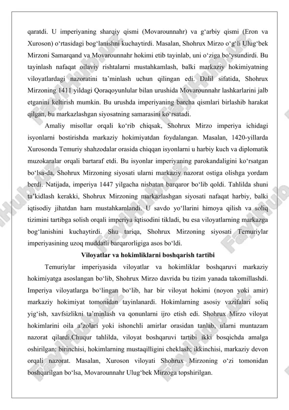 an barqaror bo‘lib qoldi. tahlilda shuni ta’kidlash kerakki, shohrux mirzoning markazlashgan siyosati nafaqat harbiy, balki iqtisodiy jihatdan ham mustahkamlandi. u savdo yo‘llarini himoya qilish va soliq tizimini tartibga solish orqali imperiya iqtisodini tikladi, bu esa viloyatlarning markazga bog‘lanishini kuchaytirdi. shu tariqa, shohrux mirzoning siyosati temuriylar imperiyasining uzoq muddatli barqarorligiga asos bo‘ldi. viloyatlar va hokimliklarni boshqarish tartibi temuriylar imperiyasida viloyatlar va hokimliklar boshqaruvi markaziy hokimiyatga asoslangan bo‘lib, shohrux mirzo davrida bu tizim yanada takomillashdi. imperiya viloyatlarga bo‘lingan bo‘lib, har bir viloyat hokimi (noyon yoki amir) markaziy hokimiyat tomonidan tayinlanardi. hokimlarning asosiy vazifalari soliq yig‘ish, xavfsizlikni ta’minlash va qonunlarni ijro etish edi. shohrux mirzo viloyat hokimlarini oila a’zolari yoki ishonchli amirlar orasidan tanlab, ularni muntazam nazorat qilardi.chuqur tahlilda, viloyat boshqaruvi tartibi ikki bosqichda amalga oshirilgan: birinchisi, hokimlarning mustaqilligini cheklash; ikkinchisi, markaziy devon orqali nazorat. masalan, xuroson viloyati shohrux mirzoning o‘zi tomonidan boshqarilgan bo‘lsa, movarounnahr ulug‘bek mirzoga topshirilgan. hokimlar yillik hisobot berishga majbur …