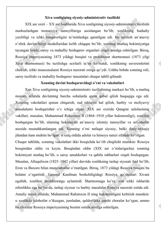 alarda qaror qabul qilish huquqiga ega edi. xonning vakolatlari qonun chiqarish, sud ishlarini hal qilish, harbiy va moliyaviy masalalarni boshqarishni o’z ichiga olgan. xix asr oxirida qungrat sulolasining vakillari, masalan, muhammad rahimxon ii (1864–1910 yillar hukmronligi), xonlikni boshqargan bo’lib, ularning hokimiyati an’anaviy islomiy tamoyillar va urf-odatlar asosida mustahkamlangan edi. xonning o’rni nafaqat siyosiy, balki diniy-axloqiy jihatdan ham muhim bo’lgan: u xalq oldida adolat va himoya ramzi sifatida ko’rilgan. chuqur tahlilda, xonning vakolatlari ikki bosqichda ko’rib chiqilishi mumkin: rossiya bosqinidan oldin va keyin. bosqindan oldin (xix asr o’rtalarigacha) xonning hokimiyati mutlaq bo’lib, u saroy amaldorlari va qabila rahbarlari orqali boshqargan. masalan, allaqulixon (1825–1842 yillar) davrida xonlikning tashqi siyosati faol bo’lib, eron va buxoro bilan munosabatlar o’rnatilgan. biroq, 1873 yildagi rossiya bosqini bu holatni o’zgartirdi. general kaufman boshchiligidagi rossiya qo’shinlari xivani egallab, xonlikni protektoratga aylantirdi. shartnomaga ko’ra, xon ichki ishlarida erkinlikka ega bo’lsa-da, tashqi siyosat va harbiy masalalar rossiya nazorati ostida edi. …