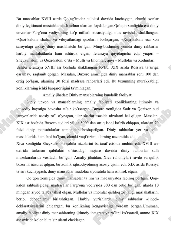 davrida kuchaygan, chunki xonlar diniy legitimani mustahkamlash uchun ulardan foydalangan.qo’qon xonligida esa diniy unvonlar farg’ona vodiysining ko’p millatli xususiyatiga mos ravishda shakllangan. «qozi-kalon» shahar va viloyatlardagi qozilarni boshqargan, «xoja-kalon» esa xon saroyidagi asosiy diniy maslahatchi bo’lgan. ming-boshining yonida diniy rahbarlar harbiy maslahatlarda ham ishtirok etgan. ierarxiya quyidagicha edi: yuqori – sheyxulislom va qozi-kalon; o’rta – mufti va imomlar; quyi – mullolar va xodimlar. ushbu ierarxiya xviii asr boshida shakllangan bo’lib, xix asrda rossiya ta’siriga qaramay, saqlanib qolgan. masalan, buxoro amirligida diniy mansablar soni 100 dan ortiq bo’lgan, ularning 30 foizi madrasa rahbarlari edi. bu tuzumning murakkabligi xonliklarning ichki barqarorligini ta’minlagan. amaliy jihatlar: diniy mansablarning kundalik faoliyati diniy unvon va mansablarning amaliy faoliyati xonliklarning ijtimoiy va iqtisodiy hayotiga bevosita ta’sir ko’rsatgan. buxoro xonligida sadr va qozixon sud jarayonlarida asosiy ro’l o’ynagan, ular shariat asosida nizolarni hal qilgan. masalan, xix asr boshida buxoro sudlari yiliga 5000 dan ortiq ishni ko’rib chiqqan, ulardan …