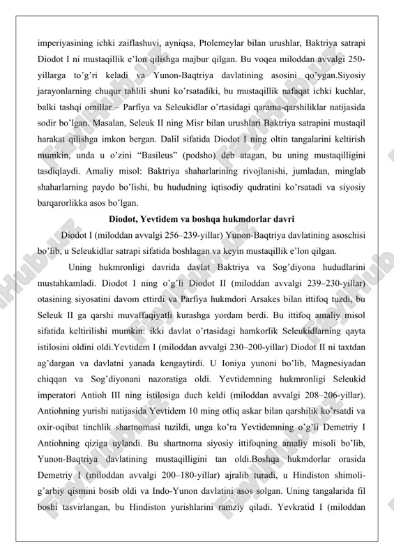 . uning tangalarida fil boshi tasvirlangan, bu hindiston yurishlarini ramziy qiladi. yevkratid i (miloddan avvalgi 171–145-yillar) saroy to’ntarishi orqali hokimiyatni qo’lga kiritdi va davlatni eng yuqori cho’qqiga olib chiqdi. uning 20-stater oltin tangasi qadimiy davrning eng katta tangasi bo’lib, bu davlatning boyligini ko’rsatadi. heliokl i (miloddan avvalgi 140–130-yillar) oxirgi hukmdor bo’lib, parfiya va ko’chmanchi qabilalar hujumlariga qarshi kurashdi, ammo davlat parchalanib ketdi.tahlil shuni ko’rsatadiki, bu hukmdorlar davri davlatning kengayishi va madaniy uyg’unlashuvini ta’minlagan, ammo ichki qarama-qarshiliklar (masalan, yevkratidning o’ldirilishi) zaiflikka olib kelgan. dalillar: tangalar va yozuvlar, masalan, tojikistondagi yozuvda yevtidem “eng buyuk podsho” deb atalgan. davlat chegaralari va siyosiy markazlar yunon-baqtriya davlatining chegaralari eng yuqori cho’qqisida (miloddan avvalgi 170-yillar) hozirgi afg’oniston, tojikiston, o’zbekiston, turkmaniston, shuningdek, qozog’iston, pokiston va eronning ba’zi qismlarini qamrab olgan. g’arbda tapuriya va traxiana, shimolda sog’diyona va farg’ona, janubda arachosiya va baktriya joylashgan. davlatning maydoni taxminan 2 million kvadrat kilometrni tashkil etgan.siyosiy markazlar orasida baktriya (balkh) asosiy …