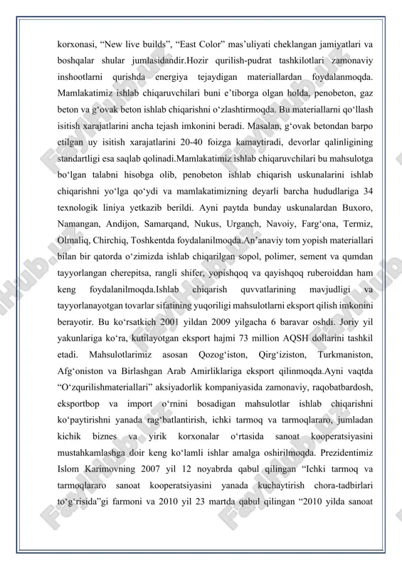 yildan 2009 yilgacha 6 baravar oshdi. joriy yil yakunlariga ko‘ra, kutilayotgan eksport hajmi 73 million aqsh dollarini tashkil etadi. mahsulotlarimiz asosan qozog‘iston, qirg‘iziston, turkmaniston, afg‘oniston va birlashgan arab amirliklariga eksport qilinmoqda.ayni vaqtda “o‘zqurilishmateriallari” aksiyadorlik kompaniyasida zamonaviy, raqobatbardosh, eksportbop va import o‘rnini bosadigan mahsulotlar ishlab chiqarishni ko‘paytirishni yanada rag‘batlantirish, ichki tarmoq va tarmoqlararo, jumladan kichik biznes va yirik korxonalar o‘rtasida sanoat kooperatsiyasini mustahkamlashga doir keng ko‘lamli ishlar amalga oshirilmoqda. prezidentimiz islom karimovning 2007 yil 12 noyabrda qabul qilingan “ichki tarmoq va tarmoqlararo sanoat kooperatsiyasini yanada kuchaytirish chora-tadbirlari to‘g‘risida”gi farmoni va 2010 yil 23 martda qabul qilingan “2010 yilda sanoat kooperatsiyasi asosida tayyor mahsulotlar, butlovchi buyumlar va materiallar ishlab chiqarishni mahalliylashtirish dasturi to‘g‘risida”gi qarori bu borada muhim dasturilamal bo‘lmoqda.quvasoydagi “kvars” aksiyadorlik jamiyatining qo‘ng‘irot soda zavodi bilan kalsiy sodasini yetkazib berish, sement ishlab chiqaruvchi korxonalarning “o‘zmetkombinat” aksiyadorlik ishlab chiqarish birlashmasi bilan tegirmon toshlari yetkazib berish, “doyche kabel ag-toshkent” ochiq aksiyadorlik jamiyati qo‘shma korxonasi, …