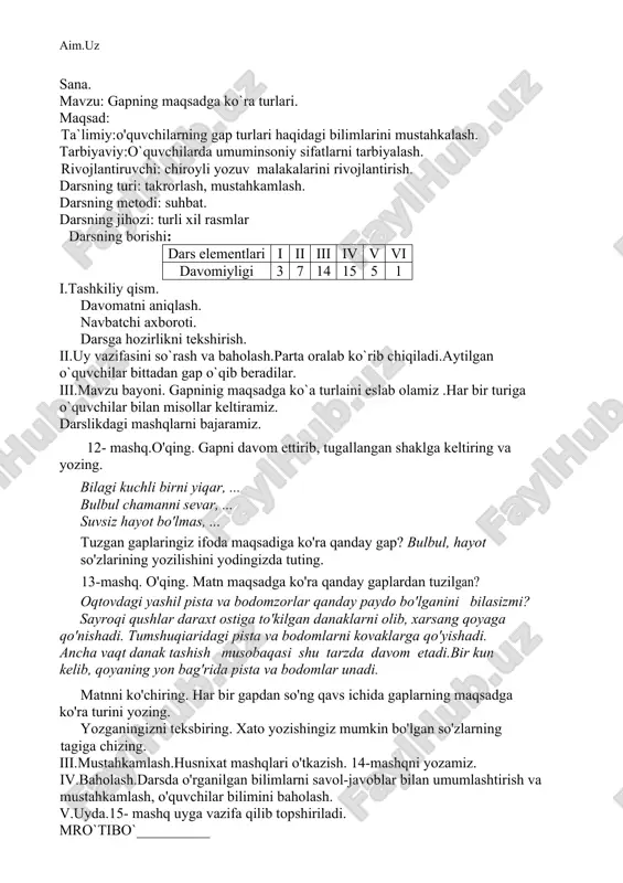 sh, o'quvchilar bilimini baholash. vi.uyda.11- mashq uyga vazifa qilib topshiriladi. mro`tibo`__________ sana. mavzu: gapning maqsadga ko`ra turlari. maqsad: ta`limiy:o'quvchilarning gap turlari haqidagi bilimlarini mustahkalash. tarbiyaviy:o`quvchilarda umuminsoniy sifatlarni tarbiyalash. rivojlantiruvchi: chiroyli yozuv malakalarini rivojlantirish. darsning turi: takrorlash, mustahkamlash. darsning metodi: suhbat. darsning jihozi: turli xil rasmlar darsning borishi: dars elementlari i ii iii iv v vi davomiyligi 3 7 14 15 5 1 i.tashkiliy qism. davomatni aniqlash. navbatchi axboroti. darsga hozirlikni tekshirish. ii.uy vazifasini so`rash va baholash.parta oralab ko`rib chiqiladi.aytilgan o`quvchilar bittadan gap o`qib beradilar. iii.mavzu bayoni. gapninig maqsadga ko`a turlaini eslab olamiz .har bir turiga o`quvchilar bilan misollar keltiramiz. darslikdagi mashqlarni bajaramiz. 12- mashq.o'qing. gapni davom ettirib, tugallangan shaklga keltiring va yozing. bilagi kuchli birni yiqar, ... bulbul chamanni sevar, ... suvsiz hayot bo'lmas, ... tuzgan gaplaringiz ifoda maqsadiga ko'ra qanday gap? bulbul, hayot so'zlarining yozilishini yodingizda tuting. 13-mashq. o'qing. matn maqsadga ko'ra qanday gaplardan tuzilgan? oqtovdagi yashil pista va …