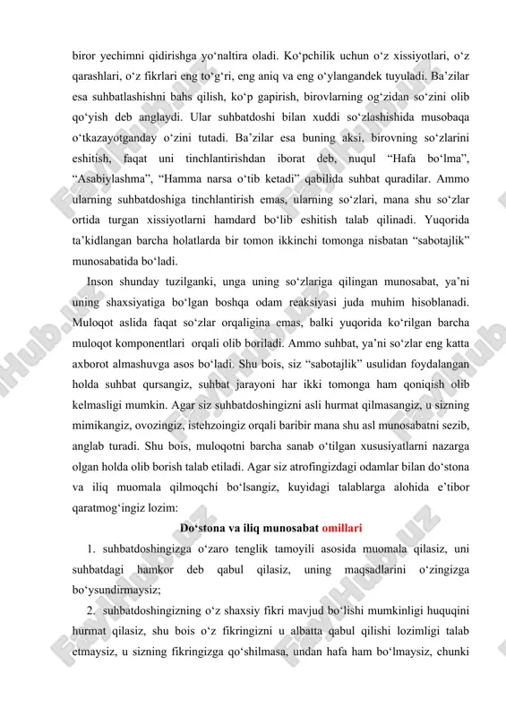 t almashuvga asos bo‘ladi. shu bois, siz “sabotajlik” usulidan foydalangan holda suhbat qursangiz, suhbat jarayoni har ikki tomonga ham qoniqish olib kelmasligi mumkin. agar siz suhbatdoshingizni asli hurmat qilmasangiz, u sizning mimikangiz, ovozingiz, istehzoingiz orqali baribir mana shu asl munosabatni sezib, anglab turadi. shu bois, muloqotni barcha sanab o‘tilgan xususiyatlarni nazarga olgan holda olib borish talab etiladi. agar siz atrofingizdagi odamlar bilan do‘stona va iliq muomala qilmoqchi bo‘lsangiz, kuyidagi talablarga alohida e’tibor qaratmog‘ingiz lozim: do‘stona va iliq munosabat omillari 1. suhbatdoshingizga o‘zaro tenglik tamoyili asosida muomala qilasiz, uni suhbatdagi hamkor deb qabul qilasiz, uning maqsadlarini o‘zingizga bo‘ysundirmaysiz; 2. suhbatdoshingizning o‘z shaxsiy fikri mavjud bo‘lishi mumkinligi huquqini hurmat qilasiz, shu bois o‘z fikringizni u albatta qabul qilishi lozimligi talab etmaysiz, u sizning fikringizga qo‘shilmasa, undan hafa ham bo‘lmaysiz, chunki har bir odamning o‘z qarashi mavjud bo‘lishi lozimligi tabiiy hol. insonning individualligi fikrlari va qarashlarida ham o‘zini namoyon qiladi. 3. uning qarash …