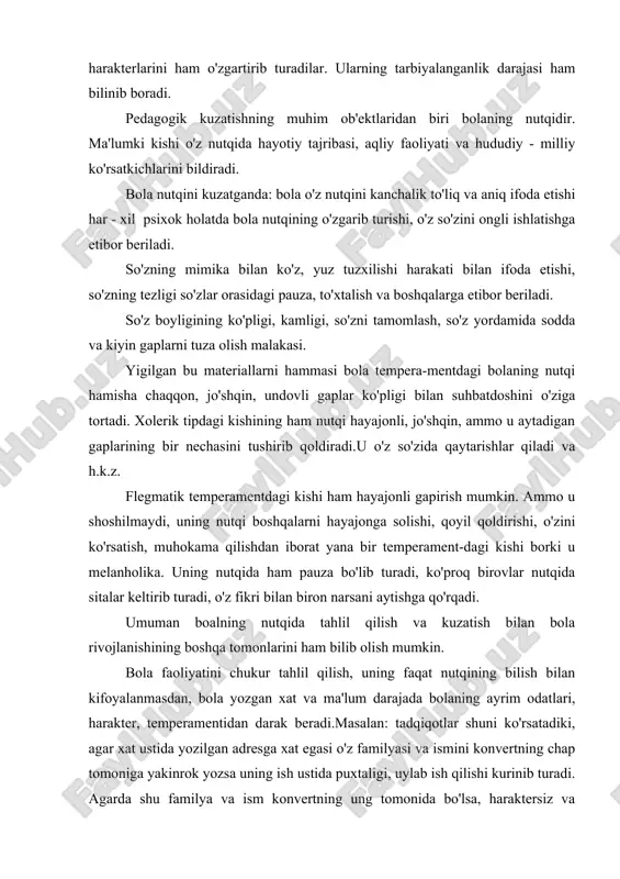 va kuzatish bilan bola rivojlanishining boshqa tomonlarini ham bilib olish mumkin. bola faoliyatini chukur tahlil qilish, uning faqat nutqining bilish bilan kifoyalanmasdan, bola yozgan xat va ma'lum darajada bolaning ayrim odatlari, harakter, temperamentidan darak beradi.masalan: tadqiqotlar shuni ko'rsatadiki, agar xat ustida yozilgan adresga xat egasi o'z familyasi va ismini konvertning chap tomoniga yakinrok yozsa uning ish ustida puxtaligi, uylab ish qilishi kurinib turadi. agarda shu familya va ism konvertning ung tomonida bo'lsa, haraktersiz va mugombirligi bilinib turadi, yoki xatining tuzilishidan uning qanday temperamentda ekanligini ham bilish mumkin. masalan ayrim kishilar o'zining yozgan chiroyli yozishga urinadi ammo, uni to'g'ri va xatosiz yozishni uylamaydi. ayrim kishi esa bir yozgan narsasining mazmunini yana uylab ko'radi, xatolarini to'zatadi, sungra xatni jo'natadi. ayrim kishilarning xati tez - tez o'zgarib turadi. demak bunday odamlar o'z - o'zlariga ishonchsiz bo'ladilar.ayrim kishining esa xati doimiy bir xil tartibda, kurinishli yoziladi. demak bunday odamlar o'z kuchiga va kobilyatiga ishonadi. …