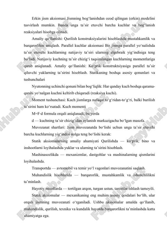 jiyemning istalgan 2 nuqtasiga miqdorlari teng, yoʻnalishi esa shu nuqtalardan oʻtuvchi toʻgʻri chiziq boʻyicha qaramaqarshi tomonga yoʻnalgan 2 ta kuch taʼsir etsa, buqday kuchlar oʻzaro muvozanatlashadi; parallelogramm aksiomasi — jiyemning biror nuqtasiga qoʻyilgan turli yoʻnalishdagi 2 kuchning teng taʼsir etuvchisi miqdor jihatdan shu kuchlarga qurilgan parallelogrammning ular qoʻyilgan nuqtadan oʻtuvchi diagonaliga teng va shu diagonal boʻyicha yoʻnaladi; taʼsir va aks taʼsir aksiomasi — 2 jiyemning birbiriga har qanday taʼsiri oʻzaro taʼsirga ega boʻlib, bu taʼsirlar har doim kattaligi jihatdan teng va yoʻnalishi jihatdan qaramaqarshidir. bu qonunni birinchi boʻlib i. nyuton taʼriflagan. geometrik statika uslublaridan foydalanib qattiq jismlarning muvozanat holatlari oʻrganiladi. bunda, asosan, quyidagi 2 turdagi masalani yechish koʻriladi: jismga qoʻyilgan kuchlar tizimini oddiy koʻrinishga keltirish;jism muvozanatda boʻlishi uchun unga qoʻyiladigan kuchlar tizimi qanday shartlarni qanoatlantirishini aniqlash. statikaning asosiy tushunchalariga moddiy nuqta, mutlaq qattiq jism, sanoq tizimi, erkin jism, kuch, biror nuqtaga yoki ukda nisbatan kuch momenti, juft kuchlar kiradi. kuchlarni …