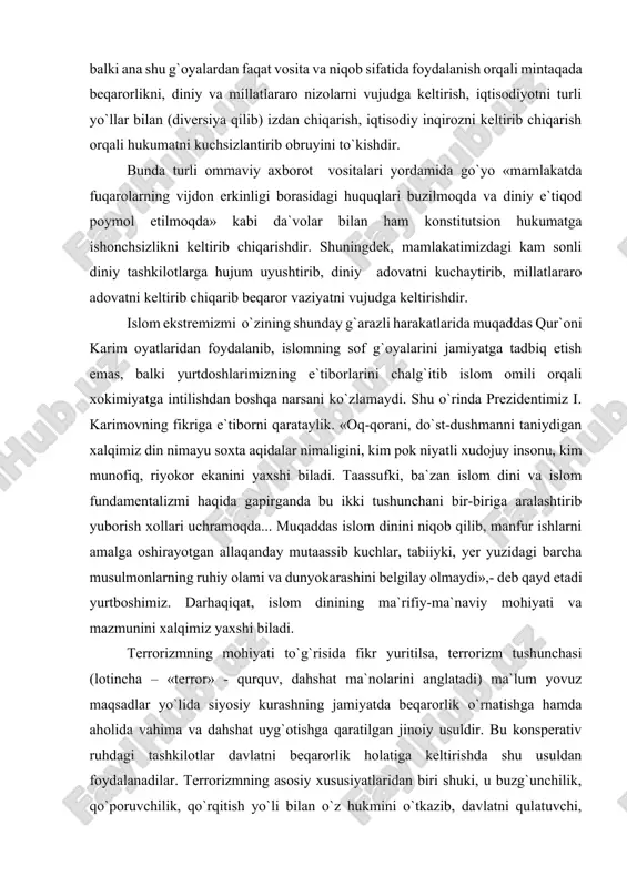 ida muqaddas qur`oni karim oyatlaridan foydalanib, islomning sof g`oyalarini jamiyatga tadbiq etish emas, balki yurtdoshlarimizning e`tiborlarini chalg`itib islom omili orqali xokimiyatga intilishdan boshqa narsani ko`zlamaydi. shu o`rinda prezidentimiz i. karimovning fikriga e`tiborni qarataylik. «oq-qorani, do`st-dushmanni taniydigan xalqimiz din nimayu soxta aqidalar nimaligini, kim pok niyatli xudojuy insonu, kim munofiq, riyokor ekanini yaxshi biladi. taassufki, ba`zan islom dini va islom fundamentalizmi haqida gapirganda bu ikki tushunchani bir-biriga aralashtirib yuborish xollari uchramoqda... muqaddas islom dinini niqob qilib, manfur ishlarni amalga oshirayotgan allaqanday mutaassib kuchlar, tabiiyki, yer yuzidagi barcha musulmonlarning ruhiy olami va dunyokarashini belgilay olmaydi»,- deb qayd etadi yurtboshimiz. darhaqiqat, islom dinining ma`rifiy-ma`naviy mohiyati va mazmunini xalqimiz yaxshi biladi. terrorizmning mohiyati to`g`risida fikr yuritilsa, terrorizm tushunchasi (lotincha – «terror» - qurquv, dahshat ma`nolarini anglatadi) ma`lum yovuz maqsadlar yo`lida siyosiy kurashning jamiyatda beqarorlik o`rnatishga hamda aholida vahima va dahshat uyg`otishga qaratilgan jinoiy usuldir. bu konsperativ ruhdagi tashkilotlar davlatni beqarorlik holatiga keltirishda shu usuldan …