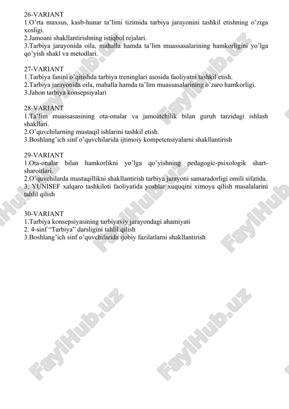 oiy kompetensiyalarni shakllantirish 29-variant 1.ota-onalar bilan hamkorlikni yo’lga qo’yishning pedagogic-psixologik shart-sharoitlari. 2.o’quvchilarda mustaqillikni shakllantirish tarbiya jarayoni samaradorligi omili sifatida. 3. yunisef xalqaro tashkiloti faoliyatida yoshlar xuquqini ximoya qilish masalalarini tahlil qilish . 30-variant 1.tarbiya konsepsiyasining tarbiyaviy jarayondagi ahamiyati 2. 4-sinf “tarbiya” darsligini tahlil qilish 3.boshlang’ich sinf o’quvchilarida ijobiy fazilatlarni shakllantirish