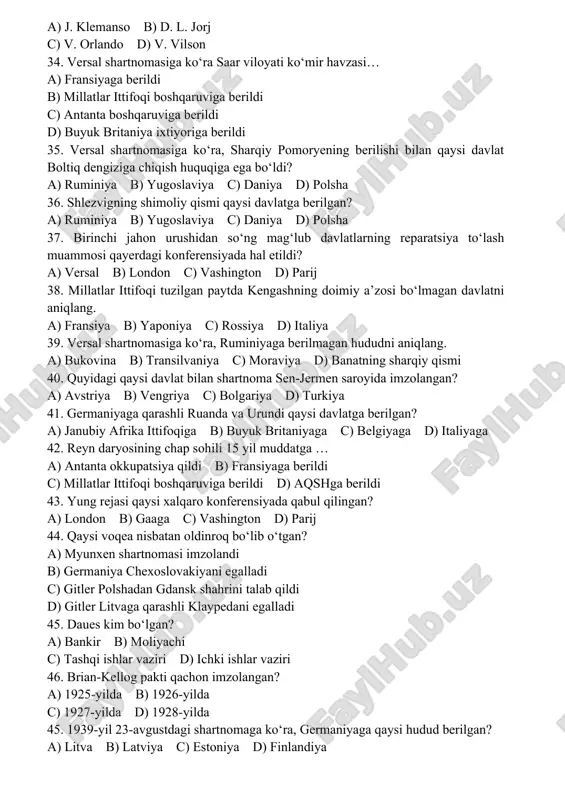 versal konferensiyasida kim o‘ta qiziqqonligi uchun “yo‘lbars” laqabini olgan? a) j. klemanso b) d. l. jorj c) v. orlando d) v. vilson 34. versal shartnomasiga ko‘ra saar viloyati ko‘mir havzasi… a) fransiyaga berildi b) millatlar ittifoqi boshqaruviga berildi c) antanta boshqaruviga berildi d) buyuk britaniya ixtiyoriga berildi 35. versal shartnomasiga ko‘ra, sharqiy pomoryening berilishi bilan qaysi davlat boltiq dengiziga chiqish huquqiga ega bo‘ldi? a) ruminiya b) yugoslaviya c) daniya d) polsha 36. shlezvigning shimoliy qismi qaysi davlatga berilgan? a) ruminiya b) yugoslaviya c) daniya d) polsha 37. birinchi jahon urushidan so‘ng mag‘lub davlatlarning reparatsiya to‘lash muammosi qayerdagi konferensiyada hal etildi? a) versal b) london c) vashington d) parij 38. millatlar ittifoqi tuzilgan paytda kengashning doimiy a’zosi bo‘lmagan davlatni aniqlang. a) fransiya b) yaponiya c) rossiya d) italiya 39. versal shartnomasiga ko‘ra, ruminiyaga berilmagan hududni aniqlang. a) bukovina b) transilvaniya c) moraviya d) banatning sharqiy qismi 40. quyidagi qaysi davlat bilan …