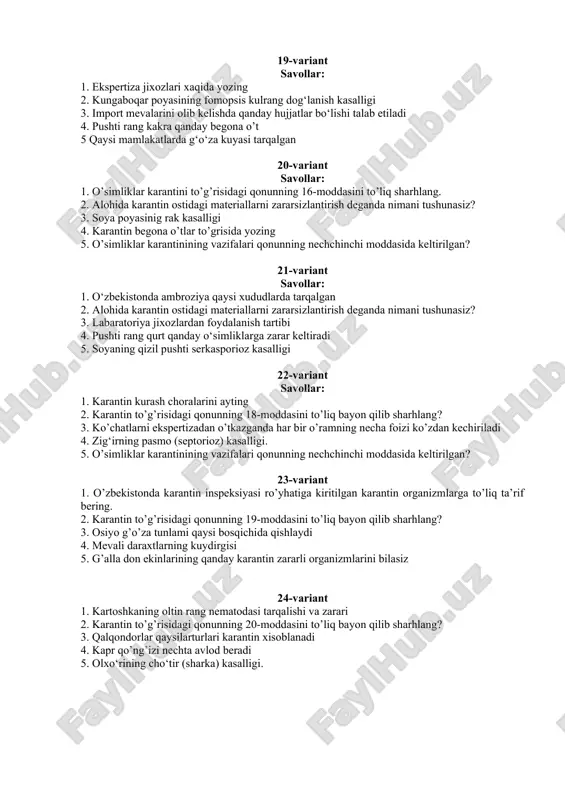 oya poyasinig rak kasalligi 4. karantin begona o’tlar to’grisida yozing 5. o’simliklar karantinining vazifalari qonunning nechchinchi moddasida keltirilgan? 21-variant savollar: 1. o‘zbekistonda ambroziya qaysi xududlarda tarqalgan 2. alohida karantin ostidagi materiallarni zararsizlantirish deganda nimani tushunasiz? 3. labaratoriya jixozlardan foydalanish tartibi 4. pushti rang qurt qanday o‘simliklarga zarar keltiradi 5. soyaning qizil pushti serkasporioz kasalligi 22-variant savollar: 1. karantin kurash choralarini ayting 2. karantin to’g’risidagi qonunning 18-moddasini to’liq bayon qilib sharhlang? 3. ko’chatlarni ekspertizadan o’tkazganda har bir o’ramning necha foizi ko’zdan kechiriladi 4. zig‘irning pasmo (septorioz) kasalligi. 5. o’simliklar karantinining vazifalari qonunning nechchinchi moddasida keltirilgan? 23-variant 1. o’zbekistonda karantin inspeksiyasi ro’yhatiga kiritilgan karantin organizmlarga to’liq ta’rif bering. 2. karantin to’g’risidagi qonunning 19-moddasini to’liq bayon qilib sharhlang? 3. osiyo g’o’za tunlami qaysi bosqichida qishlaydi 4. mevali daraxtlarning kuydirgisi 5. g’alla don ekinlarining qanday karantin zararli organizmlarini bilasiz 24-variant 1. kartoshkaning oltin rang nematodasi tarqalishi va zarari 2. karantin to’g’risidagi qonunning 20-moddasini to’liq …