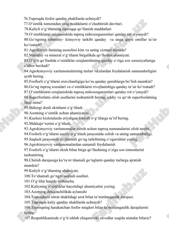 ng. 92.makkajo‘xorini o‘g‘itlash. 93.agrokimyoviy xaritanomalar tuzish uchun tuproq namunalarini olish tartibi. 94.fosforli o‘g‘itlarni asosiy o‘g‘itlash jarayonida solish va uning samaradorligi. 95.saqlash jarayonida to‘shamali go‘ng tarkibining o‘zgarishini yozing. 96.agrokimyoviy xaritanomalardan samarali foydalanish 97.fosforli o‘g‘itlarni ekish bilan birga qo‘llashning o‘ziga xos tomonlarini tushuntiring 98.chirish darajasiga ko‘ra to‘shamali go‘nglarni qanday turlarga ajratish mumkin? 99.kaliyli o‘g‘itlarning ahamiyati. 100.to‘shamali go‘ngni saqlash usullari. 101.o‘g‘itlar haqida tushuncha. 102.kaliyning o‘simliklar hayotidagi ahamiyatini yozing. 103.azotning dehqonchilikda aylanishi 104.tuproqlarni nitrat shaklidagi azot bilan ta’minlanganlik darajasi. 105.tuproqda kaliy qanday shakllarda uchraydi? 106.tuproqning harakatchan fosfor miqdori bilan ta’minlanganlik darajalarini ayting 107.respublikamizda o‘g‘it ishlab chiqaruvchi zavodlar xaqida nimalar bilasiz? 108.tuproq tarkibidagi ammiakli azotning ta’minlanganlik darajasini aytib bering 109.o‘simliklar xosilida to‘planadigan nitratlar insonlarga qanday ta’sir ko‘rsatadi? 110.mineral o‘g‘it turlarini sifat reaksiyasi yordamida aniqlash. 111.tabiiy kaliy tuzlari to‘g‘risida nimalarni bilasiz? 112.makro, mikro va ultramikroelementlar haqida nimalarni bilasiz? 113.xlorsiz kaliyli o‘g‘itlar olishda qanday minerallardan foydalaniladi? 114.go‘ng shaltog‘i nima? tuzuvchi: agrokimyo va tuproqshunoslik kafedrasi, q.x.f.f.d., dotsent x.n.rasulov