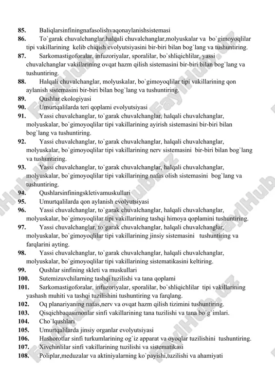 arning ko`payishi,tuzilishi va ahamiyati 74. sutemizuvchilarningnervsistemasi 75. cho`l qushlari 76. gidraning ko`payishi,ovqat hazm qilishi va kelib chiqishi. 77. o`rgimchaksimonlar sinfi vakillarining tana qismlari va tashqi tuzilishini yoriting. 78. o`rgimchaksimonlar sinfi vakillarining nerv sistemasi, ko`payishi va ahamiyati 79. boshsuyaksizlarsinfiningekologiyasivaahamiyati 80. baliqlarsinfiningnafasolishvaqonaylanishsistemasi 81. tasmasimon chuvalchanglar sinfi vakillarining ko`payish mexanizmini tushuntiring 82. hashorotlar sinfi vakillarining nafas olishi,muskullari va kelib chiqishini tushuntiring. 83. hashoratlarning nerv sistemasi va sezgi organlari. 84. boshsuyaksizlarsinfiningekologiyasivaahamiyati 85. baliqlarsinfiningnafasolishvaqonaylanishsistemasi 86. to`garak chuvalchanglar,halqali chuvalchanglar,molyuskalar va bo`gimoyoqlilar tipi vakillarining kelib chiqish evolyutsiyasini bir-biri bilan bog`lang va tushuntiring. 87. sarkomastigoforalar, infuzoriyalar, sporalilar, bo`shliqichlilar, yassi chuvalchanglar vakillarining ovqat hazm qilish sistemasini bir-biri bilan bog`lang va tushuntiring. 88. halqali chuvalchanglar, molyuskalar, bo`gimoyoqlilar tipi vakillarining qon aylanish sistemasini bir-biri bilan bog`lang va tushuntiring. 89. qushlar ekologiyasi 90. umurtqalilarda teri qoplami evolyutsiyasi 91. yassi chuvalchanglar, to`garak chuvalchanglar, halqali chuvalchanglar, molyuskalar, bo`gimoyoqlilar tipi vakillarining ayirish sistemasini bir-biri bilan bog`lang va tushuntiring. 92. yassi chuvalchanglar, to`garak chuvalchanglar, halqali chuvalchanglar, …