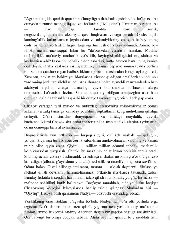 iqilgani, o’g’il vafoti bunga bir “eslatma”ligiga amin bo’lasiz. iona — noshud, nochor, tashlandiq, iona — badbaxt, kulfatzada… bularning bari to’g’ri. lekin uning botinidagi odamlik javhari qani? odam sifatida u suyanadigan ma’ni qayonda? izvoshchida bular yo’q, ehtimol azaldan bo’lmagani uchun ham u shu holga tushgandir. ahvolini anglab, o’ziga o’zi yordam berolmaydigan tirik maxluqqa shafqat qo’lini cho’zding nima-yu, cho’zmading nima — baribir u kamsitilish, ezilishga mahkum. adib dilini tilka-pora qilgan ismsiz hasrat — ana shu! hikoya tagqatlamida qanchadan-qancha ionalarning taqdiri, fojiasi yashirinib yotganiga shu bois ham shubha qilmaysiz. bunday asar yozish naqadar qiyinligini o’ylab, “ha, bu — chexov- da…» deysiz. avgust oqshomlaridan biri. havo salqin. hammayoq zax. “yoshgina dub daraxti” ostida bir o’lik yotibdi. uning qoshida ikki mujik “navbatchilik» qilyapti. biri — mo’ylovi endi sabza urgan o’spirin, ikkinchisi — echkisoqol, oriqqina chol. ismi, ishi, yashash sharoitini aytmasangiz, bu mujikning ham aql-farosati ionanikidan farqlanmaydi. tuturiqsiz gap- so’zlariga toqat qilolmagan o’spirin unga mana bunday …