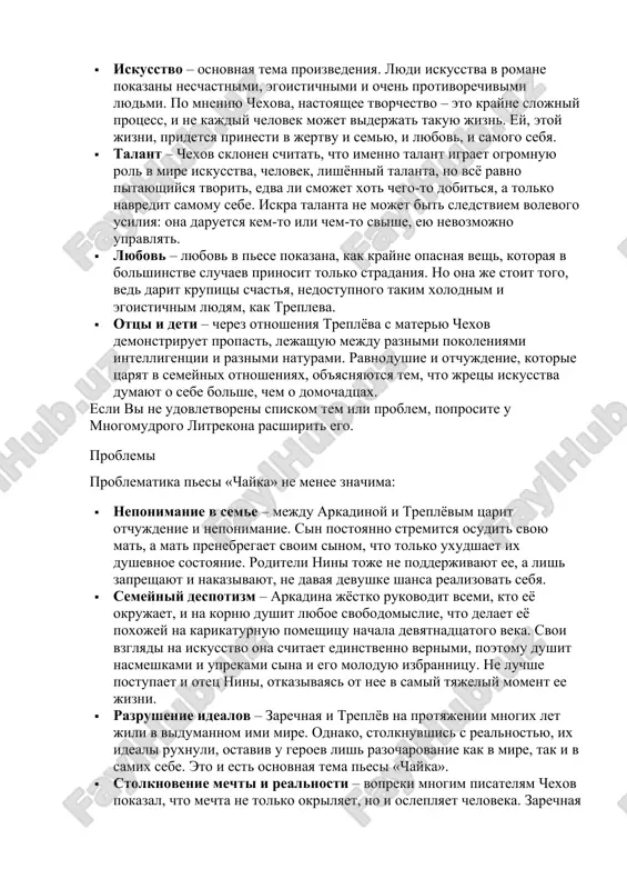 tojaet svoi rukopisi i strelyaetsya. boris trigorin – modniy pisatel, polzuyushiysya ogromnoy populyarnostyu. pri etom mechtaet o chyom-to bolshem i perejivaet ot togo, chto chitateli i kritiki ne vosprinimayut ego kak seryoznogo pisatelya. infantilen i leniv. naxoditsya v polnom podchinenii u arkadinoy. vstupaet v kratkovremennuyu svyaz s zarechnoy. temi tematika pesi «chayka» dramatichna i zlobodnevna: · iskusstvo – osnovnaya tema proizvedeniya. lyudi iskusstva v romane pokazani neschastnimi, egoistichnimi i ochen protivorechivimi lyudmi. po mneniyu chexova, nastoyashee tvorchestvo – eto krayne slojniy protsess, i ne kajdiy chelovek mojet viderjat takuyu jizn. ey, etoy jizni, pridetsya prinesti v jertvu i semyu, i lyubov, i samogo sebya. · talant – chexov sklonen schitat, chto imenno talant igraet ogromnuyu rol v mire iskusstva, chelovek, lishyonniy talanta, no vsyo ravno pitayushiysya tvorit, edva li smojet xot chego-to dobitsya, a tolko navredit samomu sebe. iskra talanta ne mojet bit sledstviem volevogo usiliya: ona daruetsya kem-to ili …