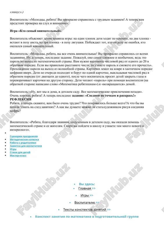 yut v pozu aista, na tri xlopka - v pozu lyagushki. pobejdaet tot, kto ni razu ne oshibsya, kto okazalsya samiy vnimatelniy. vospitatel: «molodtsi, rebyata, vi vse ochen vnimatelnie! vi prekrasno spravilis so vsemi zadaniyami. nu, a teper, poslednee zadanie. pojaluy, ono samoe slojnoe i neobichnoe, ved eto parol na vixod iz matematicheskoy strani. vam nujno vilojit chislovoy ryad ot odnogo do 20 v obratnom poryadke. esli vi pravilno rasstavite chisla, to uznaete parol i smojete ego prochest». proxojdenie parolya na vixod iz volshebnoy strani. kartochki lejat na kovre v xaotichnom poryadke tsiframi vverx. deti po ocheredi podxodyat i berut po odnoy kartochke, vikladivaya chislovoy ryad v obratnom poryadke (ot dvattsati do odnogo), posle chego vospitatel prosit detey zakrit glaza i perevorachivaet kartochki na druguyu storonu. deti chitayut «parol» pri pomoshi vospitatelya (na obratnoy storone napisano slovo «matematika rebyatishkam»).i «vozvrashayutsya» domoy. vospitatel: «nu, vot mi i doma, v detskom sadu. …