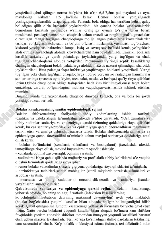 ajratiladi, ularda alohida xo’jalik va texnik bo’linma (slesar ustalar, payvandlovchi muhandislar, hisobchilar, oshpazlar) mutaxassislari shtati belgilanadi. qabul bo’limidagi ishlar dastlab bemor bolalar bilan tibbiyot xodimi muloqotidan boshlanadi, bemor bolalarni davolashda yaxshi natijalarga erishish ana shu qabul bo’limidagi tezkorlik,birlamchi to’g’ri tashhis,bo’limlarga taqsimot qilish bilan bog’liqdir. asosiy vazifa - bemor bolalarni qabul qilish, shifoxonaga yotqizishni tashkillashtirish. birlamchi tibbiy tashhis belgilangach, zaruriyai bo’lsa tez tibbiy yordam ko’rsatiladi,yotqizib davolash kerakligi aniqlansa bo’limlarga taqsimlanib,sanitariya tadbirlari o’tkaziladi. qabul bo’limi 1-2 o’rinli ko’rik – qabul va izolyatsiya bokslari, kutish joylari, sanitariya tadbirlari o’tkazish xonasi,hojatxona,tezkor tahlil laboratoriyasi, muolaja va bog’lov xonasi, shifokor xonasi, tibbiyot xodim-lari xonasi va boshqalardan tashkil topadi. qabul ko’rik bokslari soni shifoxonadagi o’rinlar soniga ko’ra 3% tashkil etishi maqsadga muvofiq qabul bo’limi xodimlari bemorlarni qabul qilish, hisobga olish, bo’-limlarga taqsimlash, boshqa statsionarlarga o’tkaziladiganlar, o’lganlar, sog’ayib uyiga chiqariladiganlar hisobini olib borishadi, shifokor tibbiy ko’rigi,birlamchi tashhis, davolanishga yo’llangan bo’limga taqsimlash, sanitariya tadbirlarini o’tkazish, yuqumli kasallik bo’lsa izolyatsiyalash …