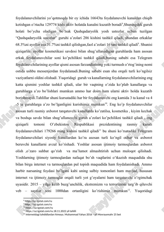 a yurtimiz aholisining qanchasi ijtimoiy tarmoqlardan foydalanishlarini haqida ma’lumot berib o’tishadi, facebookdan 4.7 million, instagramdan 3.7 million, linkedlndan 288 ming, telegramdan 18 million , odnoklassnikidan 16,7 million, twitterdan 51.6 ming va vkontaktedan 2,6 million aholi foydalanishadi[footnoteref:7].yurtimiz aholisining telegram messenjerdagi holati bo’ycha o’rganib kuradigan bo’lsak bir kunda 234 kishi turli kanallarga obuna bo’lishadi, 324 kishi esa kanallar yoki turli guruhlardan chiqib ketishadi, obunachilarning 76,1 % erkaklar, 23,9 % esa ayollar tashkil qiladi, endi ushbu holatni yurtimizda 464598 ta obunachiga ega bo’lgan daryo rasmiy kanali misolida ko’rib chiqamiz, so’nggi vaqtda ushbu kanal foydalanuvchilarini yo’qotmoqda bir oy ichida 16643ta foydalanuvchi kanaldan chiqib ketishgan o’rtacha 129774 kishi aktiv holatda kanalni kuzatib boradi[footnoteref:8],shuningdek guruh holati bo’ycha oladigan bo’lsak qashqadaryolik yosh ustozlar uchun tuzilgan “qashqadaryolik ustozlar” guruhi a’zolari 286 kishini tashkil qiladi, shundan erkaklar 68.3%ni ayollar esa 31.7%ni tashkil qilishgan,faol a’zolari 16 tani tashkil qiladi[footnoteref:9]. shunisi qiziqarliki ayollar kosmetikasi savdosi bilan shug’ullanadigan guruhlarda ham asosan erkak …