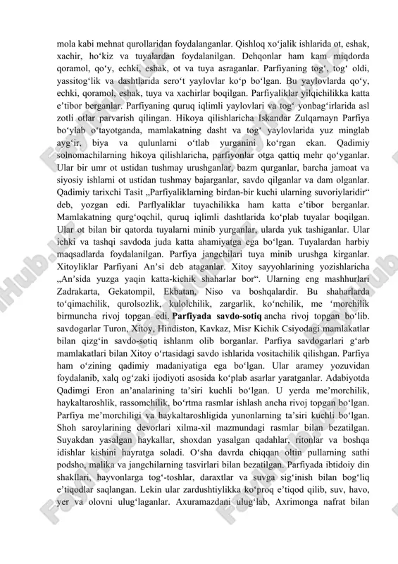 ng birinchi yarmida rimliklar mesopotamiyaga ikki bor bostirib kirib poytaxt ktesifonni talab vayron qiladilar. shundan keyin rim bilan parfiya oʻrtasidagi kurash 200 yilcha davom etadi. bu davr ichida rim va parfiya davlatlari kuchsizlanib parchalanishga yuz tutadi. parfiya esa mayda davlatga boʻlinib ketadi. milodiy 3-asrdan boshlab podsholikning janubi-gʻarbidagi parsua viloyati yuksalib sosoniy sulolasi asos solgan davlat tashkil topadi. milodiy 224-yilda sosoniy hukmdorlari parfiya poytaxti ktesifonni egallab, kuchsizlanib qolgan parfiya podsholaridan taxtni tortib oladilar. shunday qilib, 500 yilcha umr koʻrgan parfiya podsholigi agʻdarilib, uning oʻrnida sosoniylar davlati tashkil topadi parfiyaning ijtimoiy tuzumi, xoʻjaligi va madaniyati. parfiya janubi-gʻarbiy osiyodagi yirik quldorlik davlatiaridan biri boʻlgan. davlat tepasida arshakiylar sulolasidan boʻlgar shoh oʻtirgan. shoh huzurida qabila aslzodalari va ruhoniylardan iborat ikki alohida kengash boʻlgan. oʻlgan shohning oʻrniga aka-uka va oʻgʻillaridan biri taxtga oʻtqizilgan. shoh davlat ahamiyatiga ega boʻlgan masalalarni aslzoda va ruhoniylar kengashi bilan maslahatlashib hal etgan. mamlakat aholisining asosiy qismini ozod dehqonlar, hunarmandlar, savdogarlar …