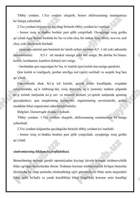 terial qon bosimini ko`tarish uchun mezaton 0,5 -1 ml yoki adrenalin (noradrenalin) 0,5-1 ml muskul orasiga yoki teri ostiga. bu dorilar bo`lmasa: kofein, kordiamen, kamfora (bittasi) teri ostiga. - jarohatdan qon oqayotgan bo`lsa, to`xtatish (qon ketish mavzusiga qaralsin). qon ketish to`xtatilgach, jarohat atrofiga iod (spirt) surtiladi va aseptik bog`lam qo`yiladi. gipovolemik shok. ko`p ich ketishi, qusish (vabo kasalligida, ovqatdan zaharlanishda, og`ir ichburug`da), issiq sharoitda og`ir jismoniy mehnat qilganda ko`p terlash natijasida ko`p suv va mineral tuzlarni yo`qotish natijasida qonning quyuqlashuvi, qon miqdorining kamayishi, organizmning suvsizlanishi, qoldiq moddalar bilan organizmni zaharlanishi kabilar. belgilari. gemorragik shokka o`xshash. tibbiy yordam. 1.tez yordam chaqirib, shifoxonaning reanimatsiya bo`limiga yuboriladi. 2.tez yordam kelguncha quyidagicha birinchi tibbiy yordam ko`rsatiladi: - bemor issiq to`shakka boshini past qilib yotqiziladi, oyoqlariga issiq grelka qo`yiladi. sindromlarning ikkilamchi profilaktikasi. bemorlarning maxsus guruhi operatsiyadan keyingi davrda koronar etishmovchilik bilan og'rigan bemorlardan iborat. nisbatan koronar etishmovchilik bo'lgan bemorlar (ko'pincha bu chap qorincha miokardining og'ir …