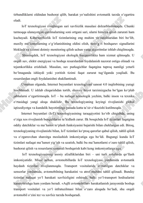 foydalanishni shakllantiradi. umuman olganda, internet buyumlari texnologiyasi sanoat 4.0 inqilobining yuragi hisoblanadi. u ishlab chiqarishdan tortib, shaxsiy hayot tarzimizgacha bo‘lgan ko‘plab jabhalarni o‘zgartirmoqda. iot – bu nafaqat texnologik yechim, balki inson va texnika o‘rtasidagi yangi aloqa shaklidir. bu texnologiyaning keyingi rivojlanishi global iqtisodiyotga va kundalik hayotimizga yanada katta ta’sir o‘tkazishi kutilmoqda. internet buyumlari (iot) texnologiyasining taraqqiyotini ko‘rib chiqishda, uning o‘ziga xos rivojlanish bosqichlarini ta’kidlash zarur. ilk bosqichda iot tizimlari faqatgina oddiy datchiklar va ma’lumot to‘plash funksiyasini bajarishi bilan cheklangan edi. biroq, texnologiyaning rivojlanishi bilan, iot tizimlari ko‘proq qarorlar qabul qilish, tahlil qilish va o‘zgaruvchan sharoitga moslashish imkoniyatiga ega bo‘ldi. bugungi kunda iot tizimlari nafaqat ma’lumot yig‘ish va uzatish, balki bu ma’lumotlarni o‘zaro tahlil qilish, bashorat qilish va resurslarni samarali boshqarish kabi keng imkoniyatlarga ega. iot texnologiyasining asosiy afzalliklaridan biri – uni turli sohalarda qo‘llash imkoniyatidir. misol uchun, avtomobillarda iot texnologiyasi yordamida avtomatik haydash tizimlari rivojlanmoqda. transport vositalarida o‘rnatilgan datchiklar va …