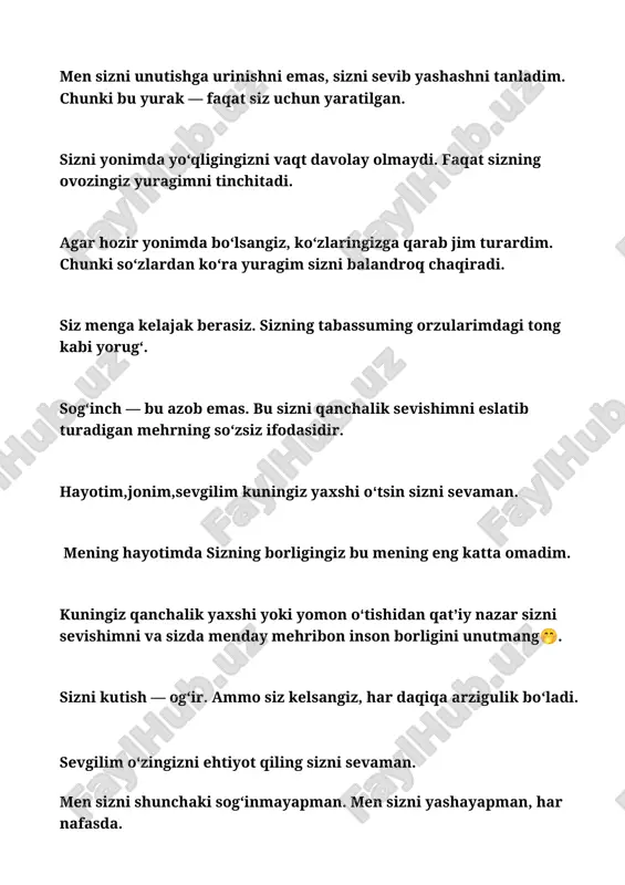 to‘xtamadi. har daqiqa, har lahza, sizga yetadigan yo‘lni orzu qilmoqda. ‎ ‎siz uzoqda bo‘lsangiz ham, qalbimda siz doimo borligingizni his qilaman. masofa — faqat tanalar uchundir. ‎‎siz haqingizda o‘ylamasdan bir kun o‘tmaydi. chunki siz mening har bir nafasimga singib ketgansiz. ‎ ‎‎men baxtni izlamayman, chunki baxt — bu sizning borligingizni his qilishdir. ‎ ‎sizning ovozingiz — yuragim uchun eng totli ohang. u yodimda emas, jonimda yashaydi. ‎ ‎men sizni eslaganimda ko‘zlarim jilvalanadi. chunki bu yurak sizni eslashdan to‘xtamaydi. ‎ ‎siz men uchun tong kabi pok, tun kabi sirli, hayotim kabi zarurlisiz. ‎bugun dunyo tinch, lekin yuragim sizsiz beg‘am emas. har narsa bor, faqat siz yo‘qsiz. ‎ ‎sizga bo‘lgan mehrim har kuni yangilanadi. har kun sizni qayta va chuqurroq sevaman. ‎ ‎siz yo‘q paytda qalbim har tong sizni uyg‘otayotganday yurakdan so‘zlaydi. ‎ ‎sizni unutish emas, sizni his qilish — yuragimning yagona istagidir. ‎ ‎siz meni o‘zgartirdingiz. endi yuragim faqat siz uchun …