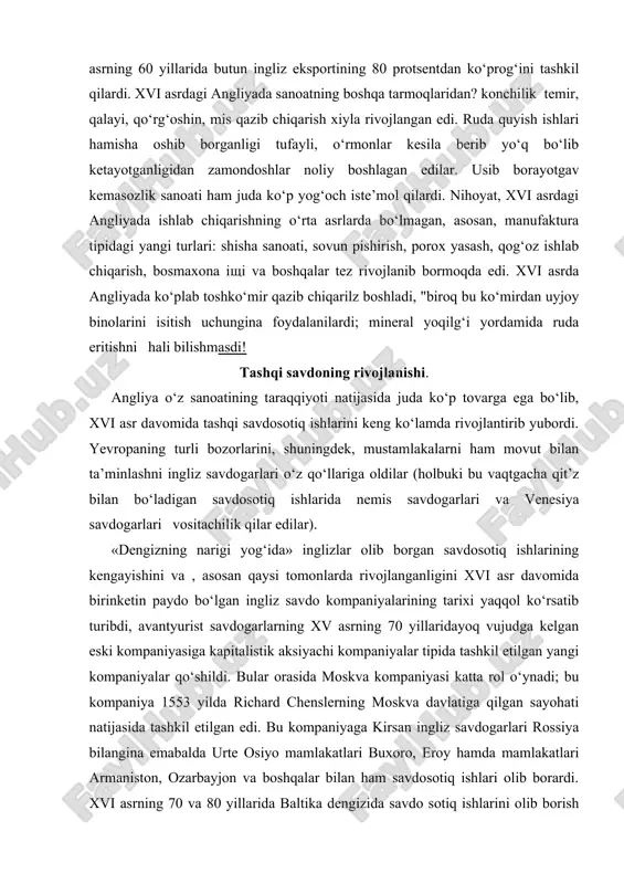 rigi yog‘ida» inglizlar olib borgan savdosotiq ishlarining kengayishini va , asosan qaysi tomonlarda rivojlanganligini xvi asr davomida birinketin paydo bo‘lgan ingliz savdo kompaniyalarining tarixi yaqqol ko‘rsatib turibdi, avantyurist savdogarlarning xv asrning 70 yillaridayoq vujudga kelgan eski kompaniyasiga kapitalistik aksiyachi kompaniyalar tipida tashkil etilgan yangi kompaniyalar qo‘shildi. bular orasida moskva kompaniyasi katta rol o‘ynadi; bu kompaniya 1553 yilda richard chenslerning moskva davlatiga qilgan sayohati natijasida tashkil etilgan edi. bu kompaniyaga kirsan ingliz savdogarlari rossiya bilangina emabalda urte osiyo mamlakatlari buxoro, eroy hamda mamlakatlari armaniston, ozarbayjon va boshqalar bilan ham savdosotiq ishlari olib borardi. xvi asrning 70 va 80 yilla​rida baltika dengizida savdo sotiq ishlarini olib borish uchuy mstlandiya (yoki ostzey) kompaniyasi, urta dengizda savdosotiq ishlari olib borish uchun turk (yoki levant) kompaniyasi tashkil yupdi. taxminan shu vaqtlarda gvineya kompaniyasi tuzilib, keiinchalik uning savdo maqsadi bilan qilgan sayohatlari natija​sida mashhur ostindiya kompaniyasi vujudga keldi, bu kompaniya 1599—1601 yillarda tashkil topdi. markaziy (vestindiya) …