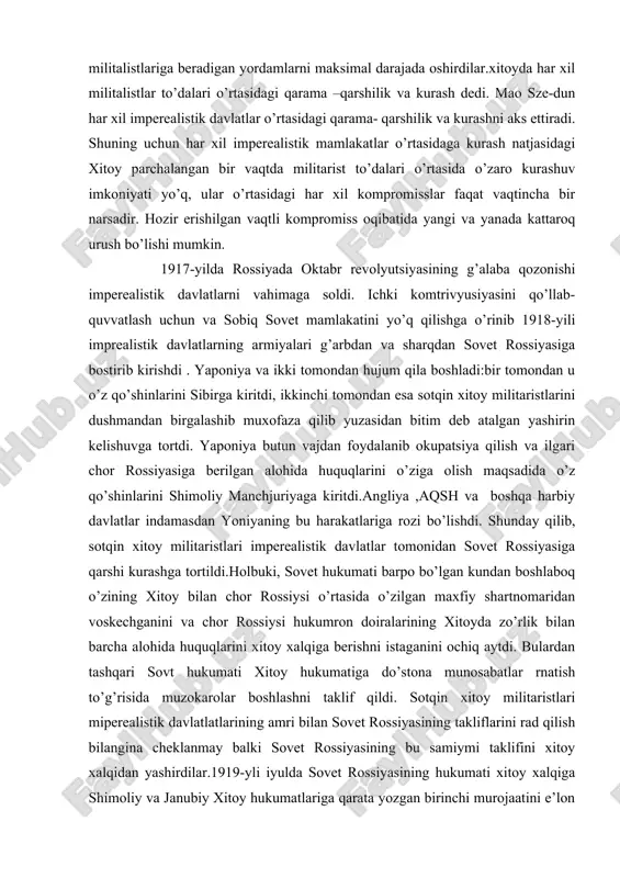 maqsadida o’z qo’shinlarini shimoliy manchjuriyaga kiritdi.angliya ,aqsh va boshqa harbiy davlatlar indamasdan yoniyaning bu harakatlariga rozi bo’lishdi. shunday qilib, sotqin xitoy militaristlari imperealistik davlatlar tomonidan sovet rossiyasiga qarshi kurashga tortildi.holbuki, sovet hukumati barpo bo’lgan kundan boshlaboq o’zining xitoy bilan chor rossiysi o’rtasida o’zilgan maxfiy shartnomaridan voskechganini va chor rossiysi hukumron doiralarining xitoyda zo’rlik bilan barcha alohida huquqlarini xitoy xalqiga berishni istaganini ochiq aytdi. bulardan tashqari sovt hukumati xitoy hukumatiga do’stona munosabatlar rnatish to’g’risida muzokarolar boshlashni taklif qildi. sotqin xitoy militaristlari miperealistik davlatlatlarining amri bilan sovet rossiyasining takliflarini rad qilish bilangina cheklanmay balki sovet rossiyasining bu samiymi taklifini xitoy xalqidan yashirdilar.1919-yli iyulda sovet rossiyasining hukumati xitoy xalqiga shimoliy va janubiy xitoy hukumatlariga qarata yozgan birinchi murojaatini e’lon qilib xitoy bilan sovet rossiyasi o’rtasida do’stona munosobatlar o’rnatish hamda teng huquqli shartnoma tuzishni taklif qildi. shunigdek murojaatda sovet ittifoqi va xitoy xalqlari o’rtasida do‘stlik o’rnatish to’g’risida xiitoy xalqida qarata aytilgan chaqiqir ham bor …