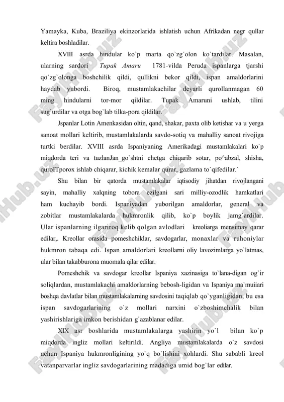 esa ispan savdogarlarining o`z mollari narxini o`zboshimchalik bilan yashirishlariga imkon berishidan g`azablanar edilar. xix asr boshlarida mustamlakalarga yashirin yo`l bilan ko`p miqdorda ingliz mollari keltirildi. angliya mustamlakalarda o`z savdosi uchun ispaniya hukmronligining yo`q bo`lishini xohlardi. shu sababli kreol vatanparvarlar ingliz savdogarlarining madadiga umid bog`lar edilar. mustamlakachilik zulmi qishloq xo`jaligi va savdo-sotiqni kengaytirish uchun asosiy to`siq bo`lib qoldi, shu sababli mus-tamlakalarda mustaqil milliy davlatlar tuzishga intilish kuchaydi, ispaniyaning mustamlakachilik zulmiga qarshi ozodlik harakatlari ko`tarildi. inkvizitsiyaning ta`qiblariga qaramay, ispaniyaning ame-rikadagi mustamlakalariga fransuz ma`rifatparvarlarining inqilobiy asarlari kirib kela boshladi, kreollardan chiqqan ma`lumotli pomeshchiklar, ayniqsa harbiylar orasida ozodlik g`oyalari keng tarqaldi. mustamlakalarda burjuaziyaning hamkorligi tufayli kreol dvoryanlardan chiqqan inqilobchilar ozodlik harakatlariga boshchilik qildilar. o`z navbatida yarim qaram dehqonlar pomeshchiklar bilan sudxo`rlarning zulmidan ozod bo`lib, o`zlari mehnat qilayotgan yerning egasiga aylanishni orzu qilar edilar. biroq, pomesh-chiklar, savdogarlar, cherkov mulozimlari o`z chorbog`larini va qullikni, dehqonlar bilan hunarmandlarni o`zlariga qaram holda saqlab qolishni istar edilar. shu sababli …