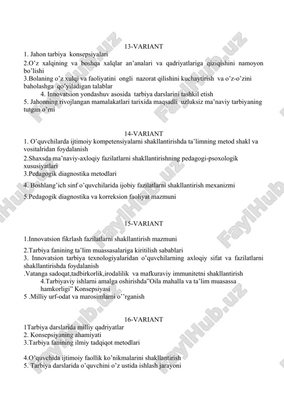 -sinflarda “tarbiya”darslarini tashkil qilishni tahlil qilish 2. o’zbekiston respublikasida tarbiya jarayonining xozirgi bosqich muammolarini tahlil qilish 3.uzluksiz ma’naviy tarbiya konsepsiyasining qabul qilinishi 19-variant 1.uzluksiz ma’naviy tarbiya konsepsiyasi asosida o’quvchilarni tarbiyalash 2.3-sinflarda “tarbiya”darslarini tashkil qilishni tahlil qilish 3.tarbiya metodlarining jamoaning rivojlanish darajasiga bog’liqligi. 4. o’zbekiston respublikasida tarbiya jarayonining xozirgi bosqich muammolarini tahlil qilish 5. shaxsda ma’naviy-axloqiy fazilatlarni shakllantirishning pedagogi-psoxologik xususiyatlari 20-variant 1.yaponiyada axloqiy tarbiya tizimi “xarakterni shakllantirishga yo’naltirilgan ta’lim” 2.ilg’or tajribalarni o’rganish 3.2-sinflarda “tarbiya”darslarini tashkil qilishni tahlil qilish 4. boshlang’ich sinf o’quvchilarida muvaffaqiyatga erishishga intilish motivini shaxsning ustuvor xususiyati sifatida 5.guruh rahbarining ota-onalar bilan olib boradigan ish shakllari. 21-variant 1.o’quvchilarda ijtimoiy kompetensiyalarni shakllantirishda ta’lim texnologiyalardan foydalanish 2. boshlang’ich sinf o’quvchilarida ijobiy fazilatlarni shakllantirish 3.boshlang’ich sinf o’quvchilariga milliy qadriyatlar xaqida tushunchalar berish 4.ta’lim tarbiya jarayonida milliy qadriyatlarning o’rni 5.oila mahalla va ta’lim muasassa hamkorligini tog’ri yo’lga qo’yish 22-variant 1.“oila ,mahalla va ta’lim muassasa hamkorligi” konsepsiyasi tahlili 2. yunisef xalqaro tashkiloti faoliyati bilan …