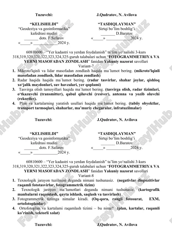 ligi, shaharlar kengayib borishi) 4. masofadan zondlashda qo’llaniladigan yerdan foydalanish turlari haqida ma`lumot bering. (qishloq xo‘jaligi, hosildor o‘rmonzor, yerlarini buzilishi, industrializatsiya (rivojlanish), regionning atrof-muhiti) tuzuvchi: j.qudratov, n. avilova “kelishildi” “geodeziya va geoinformatika” kafedrasi mudiri _______ dots. f.safarov «_____» ____________2024 y. “tasdiqlayman” sirtqi bo’lim boshlig’i _______ d.baratov «_____» ____________2024 y. 60810600 – “yer kadastri va yerdan foydalanish” ta’lim yo‘nalishi 3-kurs 318,319,320,321,322,323,324,325-guruh talabalari uchun “fotogrammetriya va yerni masofadan zondlash” fanidan yakuniy nazorat savollari variant-7 1. mikroto'lqinli va lidar masofadan zondlash haqida ma`lumot bering. (mikroto'lqinli masofadan zondlash, lidar masofadan zondlash) 2. radar haqida haqida ma`lumot bering. (radar tasvirlar, shahar joylar, qishloq xo‘jalik maydonlari, suv havzalari, yer qoplami) 3. tasvirga olish tamoyillari haqida ma`lumot bering. (tasvirga olish, radar tizimlari, o‘tkazuvchi (transmitter), qabul qiluvchi (resiver), antenna va yozib oluvchi (rekorder). 4. plan va kartalarning yaratish usullari haqida ma`lumot bering. (tabiiy obyektlar, transport tarmoqlari, shaharlar, ma’muriy chegaralar, infratuzilmalar) tuzuvchi: j.qudratov, n. avilova “kelishildi” “geodeziya va geoinformatika” …