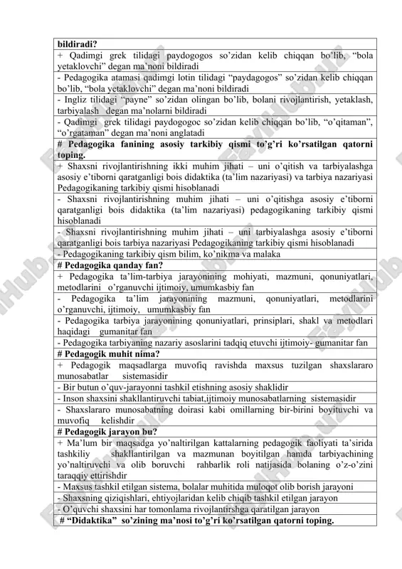 ysi so’zdan kelib chiqqan va qanday ma’noni bildiradi? + qadimgi grek tilidagi paydogogos so’zidan kelib chiqqan bo’lib, “bola yetaklovchi” degan ma’noni bildiradi - pedagogika atamasi qadimgi lotin tilidagi “paydagogos” so’zidan kelib chiqqan bo’lib, “bola yetaklovchi” degan ma’noni bildiradi - ingliz tilidagi “payne” so’zidan olingan bo’lib, bolani rivojlantirish, yetaklash, tarbiyalash degan ma’nolarni bildiradi - qadimgi grek tilidagi paydogogoc so’zidan kelib chiqqan bo’lib, “o’qitaman”, “o’rgataman” degan ma’noni anglatadi # pedagogika fanining asosiy tarkibiy qismi to’g’ri ko’rsatilgan qatorni toping. + shaxsni rivojlantirishning ikki muhim jihati – uni o’qitish va tarbiyalashga asosiy e’tiborni qaratganligi bois didaktika (ta’lim nazariyasi) va tarbiya nazariyasi pedagogikaning tarkibiy qismi hisoblanadi - shaxsni rivojlantirishning muhim jihati – uni o’qitishga asosiy e’tiborni qaratganligi bois didaktika (ta’lim nazariyasi) pedagogikaning tarkibiy qismi hisoblanadi - shaxsni rivojlantirishning muhim jihati – uni tarbiyalashga asosiy e’tiborni qaratganligi bois tarbiya nazariyasi pedagogikaning tarkibiy qismi hisoblanadi - pedagogikaning tarkibiy qism bilim, ko’nikma va malaka # pedagogika qanday fan? …