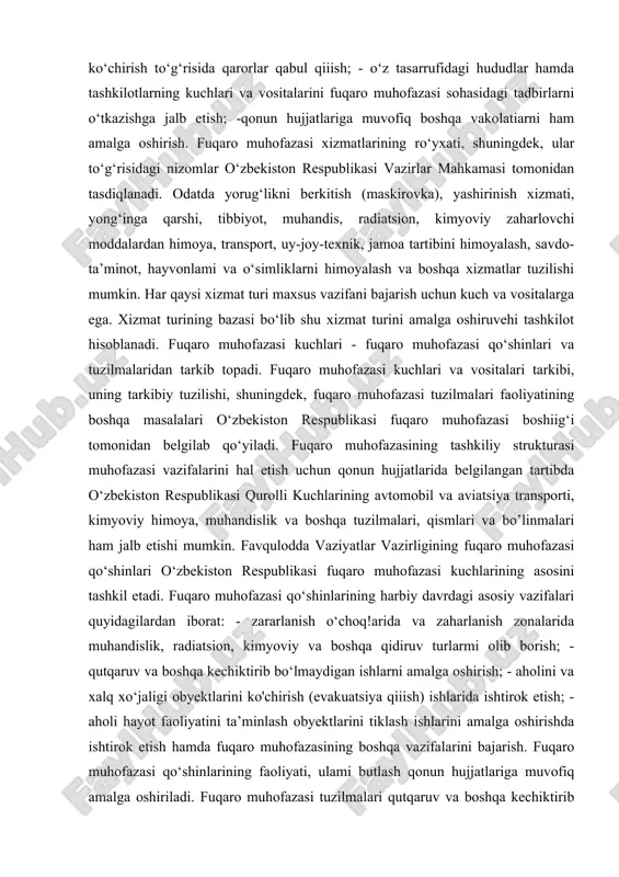 o‘yiladi. fuqaro muhofazasining tashkiliy strukturasi muhofazasi vazifalarini hal etish uchun qonun hujjatlarida belgilangan tartibda o‘zbekiston respublikasi qurolli kuchlarining avtomobil va aviatsiya transporti, kimyoviy himoya, muhandislik va boshqa tuzilmalari, qismlari va bo’linmalari ham jalb etishi mumkin. favqulodda vaziyatlar vazirligining fuqaro muhofazasi qo‘shinlari o‘zbekiston respublikasi fuqaro muhofazasi kuchlarining asosini tashkil etadi. fuqaro muhofazasi qo‘shinlarining harbiy davrdagi asosiy vazifalari quyidagilardan iborat: - zararlanish o‘choq!arida va zaharlanish zonalarida muhandislik, radiatsion, kimyoviy va boshqa qidiruv turlarmi olib borish; - qutqaruv va boshqa kechiktirib bo‘lmaydigan ishlarni amalga oshirish; - aholini va xalq xo‘jaligi obyektlarini ko'chirish (evakuatsiya qiiish) ishlarida ishtirok etish; - aholi hayot faoliyatini ta’minlash obyektlarini tiklash ishlarini amalga oshirishda ishtirok etish hamda fuqaro muhofazasining boshqa vazifalarini bajarish. fuqaro muhofazasi qo‘shinlarining faoliyati, ulami butlash qonun hujjatlariga muvofiq amalga oshiriladi. fuqaro muhofazasi tuzilmalari qutqaruv va boshqa kechiktirib bo‘lmaydigan ishlarni amalga oshirish uchun hududiy - ishlab chiqarish tamoyiliga ko'ra tashkil etiladi. 2. favqulodda vaziyatda aholini muhofazasining asosiy tamoyillari, …