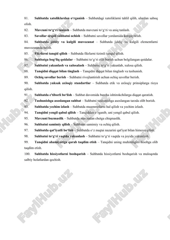lash – suhbatda boshqalarga zarar yetkazmaslik uchun ehtiyotkorlik. 71. tanqidga o‘rgatish – tanqid orqali boshqalarni yaxshilanishga o‘rgatish. 72. suhbatni inoyat bilan boshqarish – suhbatni professional va murosali tarzda boshqarish. 73. suhbatda yetakchilik – suhbatni boshqarishda yetakchi bo‘lish. 74. tanqidni batafsil tushuntirish – tanqidni aniq va batafsil izohlash. 75. suhbatda erkin fikr almashish – suhbatda o‘zgacha fikrlarni erkin ravishda almashish. 76. ijobiy fikrlarni taqdim etish – suhbatda ijobiy va konstruktiv fikrlarni bildirish. 77. xulosa qilish – suhbatdagi asosiy nuqtalarni umumlashtirib, xulosa chiqarish. 78. tanqidning sabablari – tanqidning asosli va sabablari. 79. fikrlar almashish – suhbatda boshqalar bilan fikr almashish. 80. suhbatni shaxsiy qilish – suhbatni shaxsiy va bevosita qiladi. 81. suhbatda xatoliklardan o‘rganish – suhbatdagi xatoliklarni tahlil qilib, ulardan saboq olish. 82. mavzuni to‘g‘ri tanlash – suhbatda mavzuni to‘g‘ri va aniq tanlash. 83. savollar orqali suhbatni ochish – suhbatni savollar yordamida kengaytirish. 84. suhbatda jiddiy va kulgili muvozanat – suhbatda jiddiy …