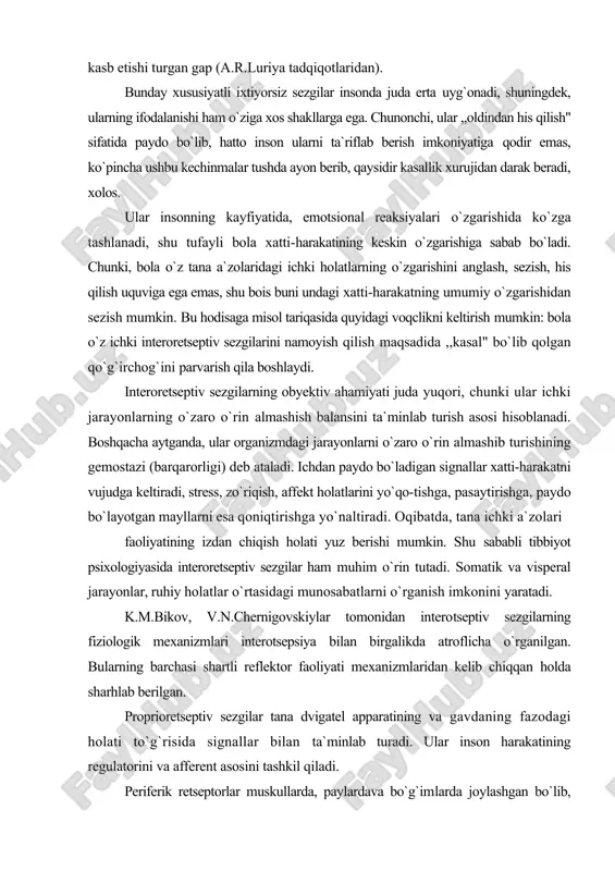 babli tibbiyot psixologiyasida interoretseptiv sezgilar ham muhim o`rin tutadi. somatik va visperal jarayonlar, ruhiy holatlar o`rtasidagi munosabatlarni o`rganish imkonini yaratadi. k.m.bikov, v.n.chernigovskiylar tomonidan interotseptiv sezgilarning fiziologik mexanizmlari interotsepsiya bilan birgalikda atroflicha o`rganilgan. bularning barchasi shartli reflektor faoliyati mexanizmlaridan kelib chiqqan holda sharhlab berilgan. proprioretseptiv sezgilar tana dvigatel apparatining va gavdaning fazodagi holati to`g`risida signallar bilan ta`minlab turadi. ular inson harakatining regulatorini va afferent asosini tashkil qiladi. periferik retseptorlar muskullarda, paylardava bo`g`imlarda joylashgan bo`lib, maxsus tanacha shakliga egadir. mazkur tanachalar puchchini tanachalari deb ataladi. tanachalarda vujudga keluvchi qo`zg`atuvchilar muskullarning taranglashuvi natijasida va bo`g`imlar holatining o`zgarishida, nerv tolalari yordamida orqa miyaning orqa ustunidagi oq suyuqliklarga yetkaziladi. qo`zg`ovchilar burdak va goll yadrosining quyi bo`limlariga yetib keladi va undan po`stloq osti tugunlaridan o`tib, bosh miya katta yarim-sharining qorong`ilashgan zonasida o`z harakatini yakunlaydi. proprioretseptorlar harakatning afferent asosi ekanligini a.a.orbeli, p.k.anoxin (hayvonlarda), n.a.bern-shteyn (odamlarda) o`rganganlar. psixologik ma`lumotlarga ko`ra, gavdaning fazodagi holati sezgirligi statik sczgilarda o`z ifodasini …