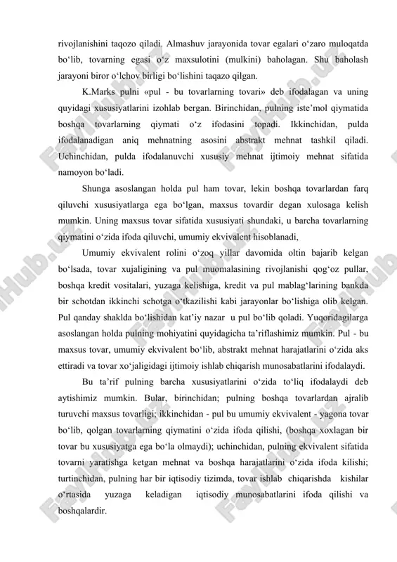 pul qanday shaklda bo‘lishidan kat’iy nazar u pul bo‘lib qoladi. yuqoridagilarga asoslangan holda pulning mohiyatini quyidagicha ta’riflashimiz mumkin. pul - bu maxsus tovar, umumiy ekvivalent bo‘lib, abstrakt mehnat harajatlarini o‘zida aks ettiradi va tovar xo‘jaligidagi ijtimoiy ishlab chiqarish munosabatlarini ifodalaydi. bu ta’rif pulning barcha xususiyatlarini o‘zida to‘liq ifodalaydi deb aytishimiz mumkin. bular, birinchidan; pulning boshqa tovarlardan ajralib turuvchi maxsus tovarligi; ikkinchidan - pul bu umumiy ekvivalent - yagona tovar bo‘lib, qolgan tovarlarning qiymatini o‘zida ifoda qilishi, (boshqa xoxlagan bir tovar bu xususiyatga ega bo‘la olmaydi); uchinchidan, pulning ekvivalent sifatida tovarni yaratishga ketgan mehnat va boshqa harajatlarini o‘zida ifoda kilishi; turtinchidan, pulning har bir iqtisodiy tizimda, tovar ishlab chiqarishda kishilar o‘rtasida yuzaga keladigan iqtisodiy munosabatlarini ifoda qilishi va boshqalardir. pul to‘g‘risidagi evolyusion nazariya uning o‘lchov birligi va muomala vositasi ekanligini ochib beradi. chet el iqtisodchilari pulning iqtisodiy kategoriya sifatidagi mohiyati va ahamiyatiga kam e’tibor berishgan. shuning uchun chet el iqtisodchilari uni …