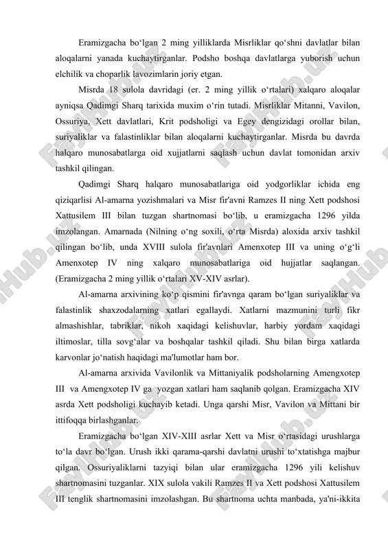 kuchayib ketadi. unga qarshi misr, vavilon va mittani bir ittifoqqa birlashganlar. eramizgacha bo‘lgan xiv-xiii asrlar xett va misr o‘rtasidagi urushlarga to‘la davr bo‘lgan. urush ikki qarama-qarshi davlatni urushi to‘xtatishga majbur qilgan. ossuriyaliklarni tazyiqi bilan ular eramizgacha 1296 yili kelishuv shartnomasini tuzganlar. xix sulola vakili ramzes ii va xett podshosi xattusilem iii tenglik shartnomasini imzolashgan. bu shartnoma uchta manbada, ya'ni-ikkita misr va bir xettlar manbalarida saqlanib qolgan. faqat shartnomaning o‘zigina saqlanib qolmay u xaqdagi fikrlar, dala munosabatlar ham saqlanib qolgan. «ajoyib shartnoma»dan keyin ham xalqaro munosabatlarga oid yozishmalar elchilar orqali davom ettirilgan. yozishmalar faqat podsholar o‘rtasidagina emas, balki malikalar o‘rtasida ham bo‘lgan. ossuriya davlati (mil. avv. i ming yillik ). ossuriya va unga qaram bo‘lgan davlatlar o‘rtasida shartnomalar og‘ishmay bajarilishi lozim edi. shartnomani tuzish marosimi sexr -jodu va taomillariga oid amallar, xudolar qasam ichishlar bilan birgalikda oldida amalga oshirilardi va ular muqaddas ittifoq kuchiga ega bo‘lardi. shartnomani buzish eng tabarruk qoidalaridan …
