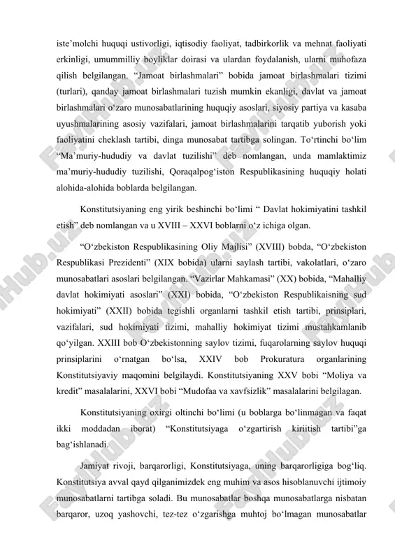 garishga muhtoj bo‘lmagan munosabatlar hisoblanadi. shuning uchun ham konstitutsiyalar boshqa qonunlarga nisbatan kam o‘zgarishlarga uchraydigan qonundir. lekin hayot doimo o‘zgarishga ilgari yurishga moyil ekanligini inobatga oladigan bo‘lsak, ijtimoiy munosabatlar ham o‘zgaradi, ularni yangicha tartibga solish zarurati, turli davrdagi sharoitni xilma-xillgi konstitutsiyaga ham o‘zgartirish kiritish zaruratini vujudga keltiradi. o‘zbekistonning rivojlanishi, unda olib borilayotgan islohotlar, albatta, ijtimoiy munosabatlarni o‘zgarishiga sabab bo‘lmoqda. davlat qurilishi va boshqaruvi sohasida olib borilayotgan islohotlar esa, hokimiyat tuzilmalari tarkibi, faoliyatini takomillashtirish, hokimiyat tizimi bo‘linishi prinsipini yanada chuqurlashtirish, uning natijasida vakolatlarni yanada aniq belgilash, zaruriyatini tug‘dirmoqda. demokratik jarayonlarning chuqurlashuvi, erkinlashtirish siyosati davlat boshlig‘i maqomida o‘zgarishlar bo‘lishini, uni davlat boshlig‘i sifatida maqomini kuchaytirib, ijro hokimiyati tarkibidan chiqarishni, ayrim vakolatlarni parlamentga, hukumatga o‘tkazish maqsadga muvofiqligini ko‘rsatdi. jamiyatda siyosiy hayotning rivojlanishi, shu jarayonda ishtirok etuvchilarning faolligiga bog‘liq, bu avvalo siyosiy partiyalar rolini oshirishni taqozo etadi. bu ham konstitutsiyaga tegishli o‘zgartirishlar kiritishni taqozo qilmoqda. demokratik talablarni belgilash, jahon davlatchiligi tajribasidagi ijobiy jihatlarni olishga …