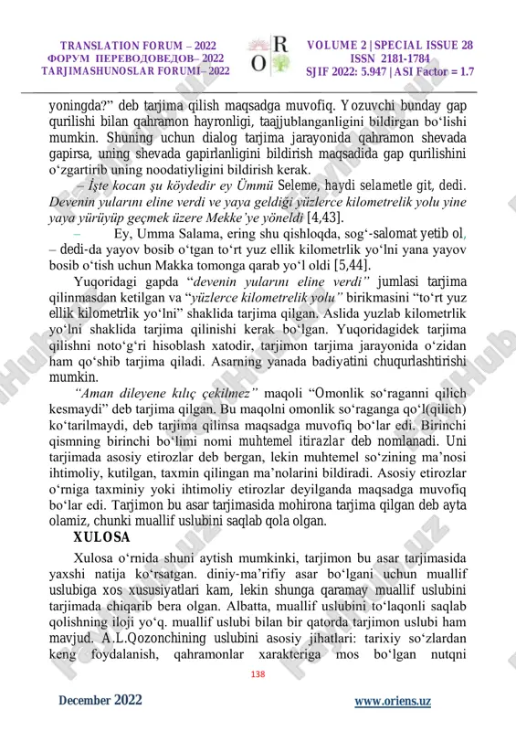 kelib chiqishi, ma’lumoti yoki qandaydir nuqsonlarini ko‘rsatib turuvchi jonli nutq tarjimada ham bilinib turishi kerak. asliyat matnda asar qahramonining tili ravon bo‘lmasa yoki jumlani boshqacha quradigan bo‘lsa, tarjimada ham uni ko‘rsatish kerak. – nereye böyle ey ümmü seleme?.. – medine’ye gidiyorum. – hani kimse yok yanında!.. – evet, allah’tan başka kimsem yok. – seni böyle yalnız başına bırakamam. [4, b 44] – qayerga, ey ummu salama? – madinaga ketyapman. – nega yoningda hech kim yo‘q? – ha, allohdan boshqa hech kimim yo‘q. – seni yolg‘iz qo‘yib yubora olmayman.[5, b 44] umuman olib qaralganda, qahramon jonli nutqi yaxshi tarjima qilingan, lekin “hani kimse yok yanında?” gapini “nega hech kim yo‘q translation forum – 2022 forum perevodovedov– 2022 tarjimashunoslar forumi– 2022 volume 2 | special issue 28 issn 2181-1784 sjif 2022: 5.947 | asi factor = 1.7 138 w www.oriens.uz december 2022 yoningda?” deb tarjima qilish maqsadga muvofiq. yozuvchi bunday gap qurilishi …