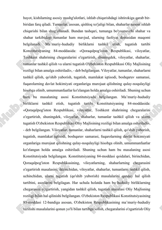 r ishlab chiqishi yoki aholi mashg'ulotiga qarab bir-biridan farq qiladi. o'zbekiston ma’muriy-hududiy birliklarini huquqiy maqomi, darajasiga qarab uchga bo'lish mumkin. birinchisi, yuqori pog'ona - unga qoraqalpog'iston respublikasi, viloyatlar va toshkent shahri; ikkinchisiga, tuman va shaharlar; uchinchisiga, shaharlar, shaharchalar, qishloqlar va ovullar kiradi. tuman va shahar bir maqomdagi ma’muriy-hududiy birlik bo'lsada, ular ijtimoiy hayot, kishilarning asosiy mashg'ulotlari, ishlab chiqarishdagi ishtirokiga qarab bir-biridan farq qiladi. tumanlar, asosan, qishloq xo'jaligi bilan, shaharlar sanoat ishlab chiqarishi bilan shug'ullanadi. bundan tashqari, tumanga bo'ysunuvchi shahar va shahar tarkibidagi tumanlar ham mavjud, ularning faoliyat doirasidan maqomi belgilanadi. ma’muriy-hududiy birliklarni tashkil etish, tugatish tartibi konstitutsiyaning 84-moddasida: «qoraqalpog'iston respublikasi, viloyatlar, toshkent shahrining chegaralarini o'zgartirish, shuningdek, viloyatlar, shaharlar, tumanlar tashkil qilish va ularni tugatish o'zbekiston respublikasi oliy majlisining roziligi bilan amalga oshiriladi», - deb belgilangan. viloyatlar, tumanlar, shaharlarni tashkil qilish, qo'shib yuborish, tugatish, mamlakat iqtisodi, boshqaruv samarasi, fuqarolarning davlat hokimiyati organlariga murojaat qilishning qulay-noqulayligi hisobga olinib, umummanfaatlar ko'zlangan holda amalga …