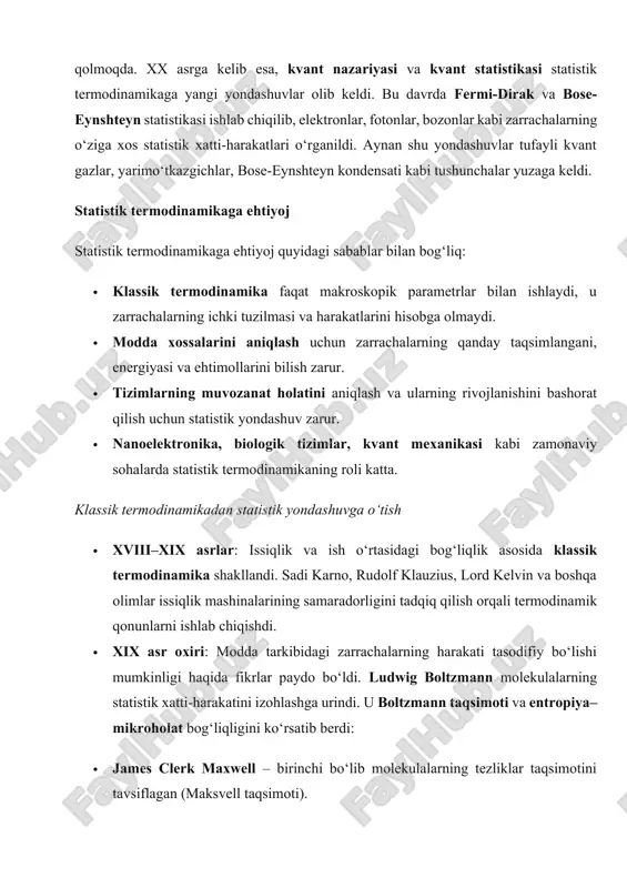 oelektronika, biologik tizimlar, kvant mexanikasi kabi zamonaviy sohalarda statistik termodinamikaning roli katta. klassik termodinamikadan statistik yondashuvga o‘tish · xviii–xix asrlar: issiqlik va ish o‘rtasidagi bog‘liqlik asosida klassik termodinamika shakllandi. sadi karno, rudolf klauzius, lord kelvin va boshqa olimlar issiqlik mashinalarining samaradorligini tadqiq qilish orqali termodinamik qonunlarni ishlab chiqishdi. · xix asr oxiri: modda tarkibidagi zarrachalarning harakati tasodifiy bo‘lishi mumkinligi haqida fikrlar paydo bo‘ldi. ludwig boltzmann molekulalarning statistik xatti-harakatini izohlashga urindi. u boltzmann taqsimoti va entropiya–mikroholat bog‘liqligini ko‘rsatib berdi: · james clerk maxwell – birinchi bo‘lib molekulalarning tezliklar taqsimotini tavsiflagan (maksvell taqsimoti). · ludwig boltzmann – ehtimollar asosida entropiya tushunchasini kiritdi va boltzmann tenglamasini yaratdi. · j. w. gibbs – statistik ansambllar nazariyasini ishlab chiqdi (kanonik, mikrokanonik, grandkanonik). · albert einstein – bose bilan birga bose-eynshteyn statistikasi orqali kvant zarrachalarning kollektiv holatini tushuntirdi. · xix–xx asrlar bo‘ylab yutuqlar:molekulyar nazariya orqali gazlar va suyuqliklarning xossalari tushuntirildi. entropiya, harorat va energiya taqsimoti mikroskopik …