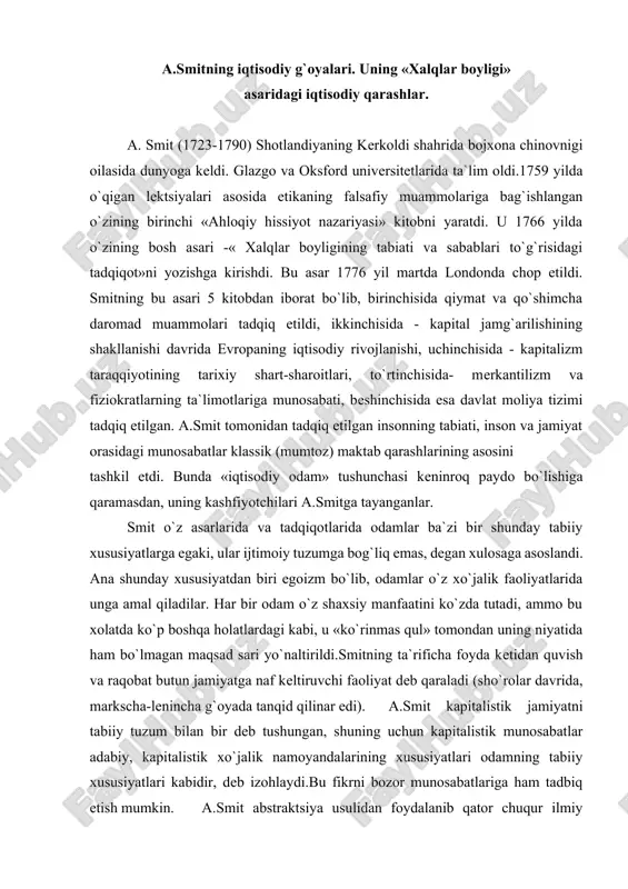 day g`oya yotadiki, unga ko`ra jamiyat boyligi ishlab chiqarish jarayonida mehnat tufayli paydo bo`ladi. a.smit mehnatni barcha sohalarda (sanoat,qishloq xo`jaligi, xizmat ko`rsatish sohalari) boylikning asosi deb biladi. u kapitalistik ishlab chiqarishning manufaktura bosqichini tahlil qilish asosida iqtisodiy progress (taraqqiyot)ning muhim omili mehnat taqsimotidir, degan xulosaga keldi. birinchidan, mehnat taqsimoti tufayli ayrim ishchilarning chaqqonligi va mohirligi oshadi. ikkinchidan, bir turdagi ishdan boshqasiga o`tish uchun ketadigan vaqt iqtisod qilinadi. uchinchidan, mehnat taqsimoti mashinalar ixtiro qilishga imkon tug`diradi, ya`ni takrorlanadigan jarayonlar mashina qo`llashga qulaylik yaratadi. a.smit asarida mehnat taqsimotining salbiy tomonlari ham berilgan (bir xil mehnat, toliqish) manufakturadagi mehnat taqsimoti va endigina rivojlanib kelayotgan mashina sanoatining salbiy oqibatlari ham tan olinadi. smit tovar dunyosida pulning stixiyali ravishda, uzoq rivojlanish jarayoni natijasida ajralishini ko`rsatib berdi. smit pulning muomala vositasi funktsiyasini boshqalarga nisbatan alohida ta`kidlaydi. oqibatda smitning fikricha, pul texnik qurol bo`lib, iqtisodiy jaraenlarni engillashtiradi, uni «muomalaning buyuk g`ildiragi» deb baholaydi. a.smit qiymatning mehnat nazariyasini …